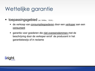 Wettelijke garantie
 toepassingsgebied

(art. 1649bis, 1 B.W.):

 de verkoop van consumptiegoederen door een verkoper aan een
consument
 garantie voor goederen die niet overeenstemmen met de
beschrijving door de verkoper en/of de producent in het
garantiebewijs of in reclame

 