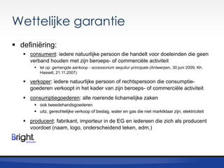 Wettelijke garantie
 definiëring:
 consument: iedere natuurlijke persoon die handelt voor doeleinden die geen
verband houden met zijn beroeps- of commerciële activiteit
 let op: gemengde aankoop - accessorium sequitur principale (Antwerpen, 30 juni 2009; Kh.
Hasselt, 21.11.2007)

 verkoper: iedere natuurlijke persoon of rechtspersoon die consumptiegoederen verkoopt in het kader van zijn beroeps- of commerciële activiteit

 consumptiegoederen: alle roerende lichamelijke zaken
 ook tweedehandsgoederen
 uitz. gerechtelijke verkoop of beslag, water en gas die niet marktklaar zijn, elektriciteit

 producent: fabrikant, importeur in de EG en iedereen die zich als producent
voordoet (naam, logo, onderscheidend teken, edm.)

 