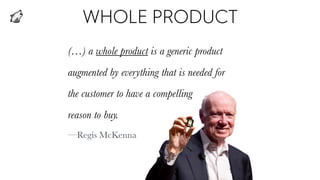 WHOLE PRODUCT
(…) a whole product is a generic product
augmented by everything that is needed for
the customer to have a compelling
reason to buy.
—Regis McKenna
 