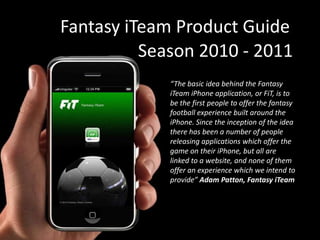 Fantasy iTeam Product Guide Season 2010 - 2011 “The basic idea behind the Fantasy iTeam iPhone application, or FiT, is to be the first people to offer the fantasy football experience built around the iPhone. Since the inception of the idea there has been a number of people releasing applications which offer the game on their iPhone, but all are linked to a website, and none of them offer an experience which we intend to provide” Adam Patton, Fantasy iTeam 