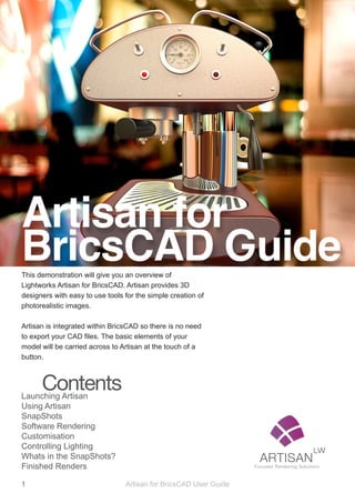 Artisan for
BricsCAD Guide
This demonstration will give you an overview of
Lightworks Artisan for BricsCAD. Artisan provides 3D
designers with easy to use tools for the simple creation of
photorealistic images.

Artisan is integrated within BricsCAD so there is no need
to export your CAD files. The basic elements of your
model will be carried across to Artisan at the touch of a
button.



      Contents
Launching Artisan
Using Artisan
SnapShots
Software Rendering
Customisation
Controlling Lighting
Whats in the SnapShots?
Finished Renders

1                                Artisan for BricsCAD User Guide
 