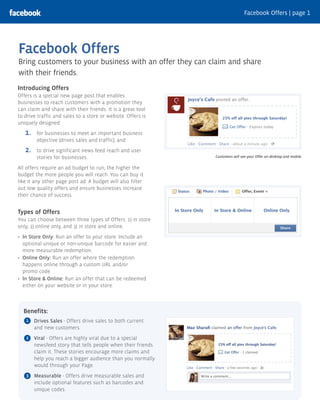 Facebook Offers | page 1




Facebook Offers
Bring customers to your business with an offer they can claim and share
with their friends.
Introducing Offers
Offers is a special new page post that enables
businesses to reach customers with a promotion they
can claim and share with their friends. It is a great tool
to drive traffic and sales to a store or website. Offers is
uniquely designed:

   1.    for businesses to meet an important business
         objective (drives sales and traffic), and
   2.    to drive significant news feed reach and user
         stories for businesses.                              Customers will see your Offer on desktop and mobile.


All offers require an ad budget to run; the higher the
budget the more people you will reach. You can buy it
like it any other page post ad. A budget will also filter
out low quality offers and ensure businesses increase
their chance of success.


Types of Offers
You can choose between three types of Offers: 1) in store
only, 2) online only, and 3) in store and online.

  In Store Only: Run an offer to your store. Include an
  optional unique or non-unique barcode for easier and
  more measurable redemption.
  Online Only: Run an offer where the redemption
  happens online through a custom URL and/or
  promo code.
  In Store & Online: Run an offer that can be redeemed
  either on your website or in your store.



  Benefits:
   1    Drives Sales - Offers drive sales to both current
        and new customers.
   2    Viral - Offers are highly viral due to a special
        newsfeed story that tells people when their friends
        claim it. These stories encourage more claims and
        help you reach a bigger audience than you normally
        would through your Page.
   3    Measurable - Offers drive measurable sales and
        include optional features such as barcodes and
        unique codes.
 