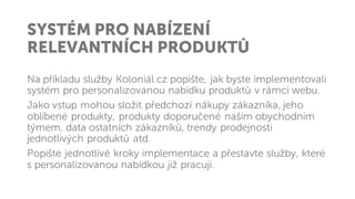 SYSTÉM PRO NABÍZENÍ
RELEVANTNÍCH PRODUKTŮ
Na příkladu služby Koloniál.cz popište, jak byste implementovali
systém pro personalizovanou nabídku produktů v rámci webu.
Jako vstup mohou složit předchozí nákupy zákazníka, jeho
oblíbené produkty, produkty doporučené naším obychodním
týmem, data ostatních zákazníků, trendy prodejnosti
jednotlivých produktů atd.
Popište jednotlivé kroky implementace a přestavte služby, které
s personalizovanou nabídkou již pracují.
 
