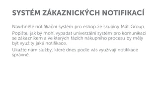 SYSTÉM ZÁKAZNICKÝCH NOTIFIKACÍ
Navrhněte notifikační systém pro eshop ze skupiny Mall Group.
Popište, jak by mohl vypadat univerzální systém pro komunikaci
se zákazníkem a ve kterých fázích nákupního procesu by měly
být využity jaké notifikace.
Ukažte nám služby, které dnes podle vás využívají notifikace
správně.
 