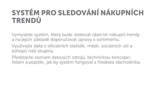 SYSTÉM PRO SLEDOVÁNÍ NÁKUPNÍCH
TRENDŮ
Vymyslete systém, který bude sledovat obecné nákupní trendy
a na jejich základě doporučovat úpravy v sortimentu.
Využívejte data z oficiálních statistik, médií, sociálních sítí a
eshopů naší skupiny.
Představte seznam datových zdrojů, technickou koncepcí
řešení a popište, jak by systém fungoval z hlediska obchodníka.
 