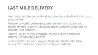 LAST MILE DELIVERY
Navrhněte systém pro optimalizaci doručení zboží Koloniál.cz k
zákazníkům.
Pokuste se využít běžně dostupné on-demand služby tak,
abyste zrychlili a zlevnili dopravu zboží, zaměřte se přitom na
poslední fázi doručení.
Popište, jak by služba vypadala, zkuste připravit základní
schéma technologií v pozadí.
Berte v potaz i situace, jako je reklamace zboží nebo jeho
nepřevzetí, nakládání s vratnými obaly a podobně.
 