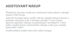 ASISTOVANÝ NÁKUP
Představte koncept služby pro asistovaný nákup zboží z eshopů
skupiny Mall Group.
Jaké technologie byste využili? Jak by vypadal nákupní proces z
pohledu zákazníka a jak z pohledu eshopu? V čem budou
spočívat specifika nákupu na jednotlivých vertikálách? V čem
vidíte největší přínos asistovaného nákupu a kde jsou naopak
potenciální rizika?
Uveďte příklad služby která dnes takto funguje.
 