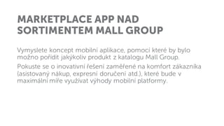 MARKETPLACE APP NAD
SORTIMENTEM MALL GROUP
Vymyslete koncept mobilní aplikace, pomocí které by bylo
možno pořídit jakýkoliv produkt z katalogu Mall Group.
Pokuste se o inovativní řešení zaměřené na komfort zákazníka
(asistovaný nákup, expresní doručení atd.), které bude v
maximální míře využívat výhody mobilní platformy.
 