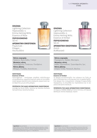 ΠΕΡΙΓΡΑΦΗ
Εssence of Rose
Τριαντάφυλλο - πανέμορφο σύμβολο πολύπλευρων
συναισθημάτων, αιχμαλωτισμένων μέσα σε ένα αισθη-
σιακό άρωμα σαγηνευτικού γιασεμιού, ρομαντικού τρι-
αντάφυλλου με μια νότα μόσχου.
ΠΡΟΪΟΝΤΑ ΤΗΣ ΙΔΙΑΣ ΑΡΩΜΑΤΙΚΗΣ ΟΙΚΟΓΕΝΕΙΑΣ
Lovingly by Bruce Willis, Karolina by Karolina Kurkova,
Sensual Grace, Karolina Kurkova
ΟΝΟΜΑ
Lightning Collection
παρουσιάζει η
Emma Heming Willis
Essence of Rose
ΠΕΡΙΕΧΟΜΕΝΟ
50 ml
ΑΡΩΜΑΤΙΚΗ ΟΙΚΟΓΕΝΕΙΑ
Ρομαντικό -
Ελαφρύ -
Λουλουδάτο
Ingredients (Eau de Parfum)
Alcohol denat., Parfum (Fragrance), Aqua (Water), Benzyl Salicylate, Linalool,
Alpha-Isomethyl Ionone, Citronellol, Geraniol, Ethylhexyl Methoxycinnamate,
Butyl Methoxydibenzoylmethane, Limonene, Ethylhexyl Salicylate, Hexyl
Cinnamal, Benzyl Benzoate, Eugenol, CI 17200 (Red 33)
Νότες κορυφής
Πράσινο, Φρουτώδες, Γιασεμί
Μεσαίες νότες
Τριαντάφυλλο, Πικάντικο, Πουδρένιο
Νότες βάσης
Μόσχος, Γλυκάδα, Ανατολίτικο
ΠΕΡΙΓΡΑΦΗ
Εssence of Amber
Το άρωμα αντικατοπτρίζει την ενέργεια της ζωής με
όλη τη ζεστασιά και το δυναμισμό που τη χαρακτηρίζει.
Ένα άρωμα που ενσωματώνει υπέροχα το φρουτώδες
περγαμόντο, τη σπιρτάδα του πορτοκαλιού και το σα-
γηνευτικά ζεστό πατσουλί.
ΠΡΟΪΟΝΤΑ ΤΗΣ ΙΔΙΑΣ ΑΡΩΜΑΤΙΚΗΣ ΟΙΚΟΓΕΝΕΙΑΣ
LR Classics HAWAII, MEU by Cristina Ferreira, LR Classics
ANTIGUA, Femme Noblesse, Harem
ΟΝΟΜΑ
Lightning Collection
παρουσιάζει η
Emma Heming Willis
Essence of Amber
ΠΕΡΙΕΧΟΜΕΝΟ
50 ml
ΑΡΩΜΑΤΙΚΗ ΟΙΚΟΓΕΝΕΙΑ
Ζεστό -
Αισθησιακό
Νότες κορυφής
Περγαμόντο, Κεράσι, Μανταρίνι
Μεσαίες νότες
Ανθός Πορτοκαλιού, Τριαντάφυλλο, Ίρις
Νότες βάσης
Σπόροι Tonka, Πατσουλί, Βανίλια
Ingredients (Eau de Parfum)
Alcohol denat., Parfum (Fragrance), Aqua (Water), Limonene, Benzyl Sali-
cylate, Linalool, Coumarin, Geraniol, Ethylhexyl Methoxycinnamate, Butyl
Methoxydibenzoylmethane, Ethylhexyl Salicylate, Benzyl Alcohol, Citral,
Alpha-Isomethyl Ionone, Citronellol
1.1 ΓΥΝΑΙΚΕΙΑ ΑΡΩΜΑΤΑ -
STARS
Product Manual 2018 GR.indb 100 20-Dec-17 11:10:50 AM
 