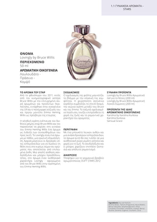 ΤΟ ΑΡΩΜΑ ΤΟΥ ΣΤΑΡ
Από το φθινόπωρο του 2011, εκτός
από τον κινηματογραφικό αστέρα
Bruce Willis με την επιτυχημένη σει-
ρά αρωμάτων και προϊόντων περι-
ποίησης, εντάχθηκε στην οικογένεια
της LR και η πανέμορφη σύζυγός του
και πρώην μοντέλο Emma Heming
Willis ως πρέσβειρα της εταιρίας.
Η αληθινή αγάπη ενέπνευσε τον διε-
θνούς φήμης σταρ Bruce Willis και τον
παρακίνησε να χαρίσει στη γυναίκα
του Emma Heming Willis ένα άρωμα
ως ένδειξη των συναισθημάτων του
προς αυτή. Το Lovingly είναι ένα άρω-
μα με πάθος, μια ερωτική εξομολόγη-
ση. Αρχικά μαγεύουν οι δροσερές νό-
τες εσπεριδοειδών για να δώσουν τη
θέση τους στο κυρίως σώμα του αρώ-
ματος που αποτελείται από επιλεγ-
μένα άνθη. Μια απαλή αίσθηση σαν-
δαλόξυλου και μόσχου προσδίδουν,
τέλος, στο άρωμα έναν αισθησιακό
χαρακτήρα. Lovingly - αφιερωμένο
από τον Bruce Willis στην αγαπημένη
του Emma Heming Willis.
ΣΧΕΔΙΑΣΜΟΣ
Ο σχεδιασμός της φιάλης μαγνητίζει
το βλέμμα με την κλασική της κομ-
ψότητα. Η χειροποίητη σατινένια
κορδέλα συμβολίζει το στενό δεσμό,
την αιώνια αγάπη μεταξύ του Bruce
και της Emma. Το τοξωτά σχεδιασμέ-
νο λογότυπο, τονίζει επιπρόσθετα τη
χαρά της ζωής και το ρομαντικό χα-
ρακτήρα του αρώματος.
ΠΕΡΙΓΡΑΦΗ
Με ένα μπουκέτο λευκών ανθών και
μια ανάσα δροσερών εσπεριδοειδών,
το άρωμα αυτό θα σας τυλίξει σε μια
αισθησιακή αύρα γεμάτη γοητεία και
χαρά για τη ζωή. Το σανδαλόξυλο και
ο μόσχος χαρίζουν επιπλέον ζεστα-
σιά και απόλυτο ρομαντισμό.
ΔΙΑΚΡΙΣΕΙΣ
Υποψήφιο για το γερμανικό βραβείο
αρωματοποιίας DUFT STARS 2012
ΣΥΝΑΦΗ ΠΡΟΪΟΝΤΑ
Lovingly by Bruce Willis Αρωματικό
Gel για το Ντούς (200 ml)
Lovingly by Bruce Willis Αρωματική
Λοσιόν Σώματος (200 ml)
ΠΡΟΪΟΝΤΑ ΤΗΣ ΙΔΙΑΣ
ΑΡΩΜΑΤΙΚΗΣ ΟΙΚΟΓΕΝΕΙΑΣ
Karolina by Karolina Kurkova
Karolina Kurkova
Sensual Grace
Ingredients (Eau de Parfum)
Alcohol denat., Parfum (Fragrance), Aqua (Water),
Benzyl Salicylate, Ethylhexylglycerin, Hexyl
Cinnamal, Citronellol, Limonene, Linalool, Benzyl
Alcohol, Geraniol, Eugenol, Coumarin, Citral
1.1 ΓΥΝΑΙΚΕΙΑ ΑΡΩΜΑΤΑ -
STARS
ΟΝΟΜΑ
Lovingly by Bruce Willis
ΠΕΡΙΕΧΟΜΕΝΟ
50 ml
ΑΡΩΜΑΤΙΚΗ ΟΙΚΟΓΕΝΕΙΑ
Λουλουδάτο -
Πράσινο -
Κομψό
Product Manual 2018 GR.indb 101 20-Dec-17 11:10:53 AM
 