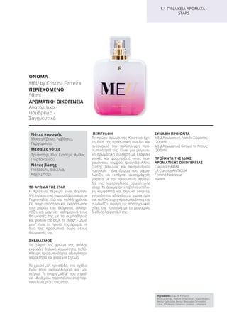 ΤΟ ΑΡΩΜΑ ΤΗΣ ΣΤΑΡ
Η Κριστίνα Φερέιρα είναι δημοφι-
λής τηλεοπτική παρουσιάστρια στην
Πορτογαλία εδώ και πολλά χρόνια.
Ως παρουσιάστρια και εκπρόσωπος
του χώρου του θεάματος συναρ-
πάζει και μαγεύει καθημερινά τους
θαυμαστές της με το συμπαθητικό
και φυσικό της στιλ. Το „MEU“ - „Δικό
μου“ είναι το πρώτο της άρωμα, το
δικό της προσωπικό δώρο στους
θαυμαστές της.
ΣΧΕΔΙΑΣΜΟΣ
Το ζωηρό ροζ χρώμα της φιάλης
εκφράζει θηλυκή κομψότητα, πολύ-
πλευρη προσωπικότητα, αξιαγάπητο
χαρακτήρα και χαρά για τη ζωή.
Το χρυσό „U“ προσδίδει στο σχέδιο
έναν τόνο σκανδαλιάρικο και μο-
ντέρνο. Το όνομα „MEU“ που σημαί-
νει «Δικό μου» παραπέμπει στις πορ-
τογαλικές ρίζες της σταρ.
ΠΕΡΙΓΡΑΦΗ
Το πρώτο άρωμα της Κριστίνα έχει
τη δική της προσωπική πινελιά και
αντανακλά την πολύπλευρη προ-
σωπικότητά της. Είναι μια μαγευτι-
κή αρωματική σύνθεση με ελαφρές
γλυκές και φρουτώδεις νότες περ-
γαμόντου, κομψού τριαντάφυλλου,
ζεστής βανίλιας και σαγηνευτικού
πατσουλί - ένα άρωμα που αιχμα-
λωτίζει και εκπέμπει ακαταμάχητη
γοητεία με την προσωπική σφραγί-
δα της πορτογαλίδας τηλεοπτικής
σταρ. Το άρωμα ακτινοβολεί απόλυ-
τη κομψότητα και θηλυκή γοητεία,
γνησιότητα, αξιαγάπητο χαρακτήρα
και πολύπλευρη προσωπικότητα και
συνδυάζει άψογα τις πορτογαλικές
ρίζες της Κριστίνα με το μοντέρνο,
διεθνές λαϊφστάιλ της.
ΣΥΝΑΦΗ ΠΡΟΪΟΝΤΑ
MEU Αρωματική Λοσιόν Σώματος
(200 ml)
MEU Αρωματικό Gel για το Ντους
(200 ml)
ΠΡΟΪΟΝΤΑ ΤΗΣ ΙΔΙΑΣ
ΑΡΩΜΑΤΙΚΗΣ ΟΙΚΟΓΕΝΕΙΑΣ
Classics HAWAII
LR Classics ANTIGUA
Femme Noblesse
Harem
Ingredients (Eau de Parfum)
Alcohol denat., Parfum (Fragrance), Aqua (Water),
Benzyl Salicylate, Benzyl Benzoate, Citronellol,
Citral, Coumarin, Geraniol, Linalool, Limonene
Νότες κορυφής
Μοσχολίβανο, Λάβδανο,
Περγαμόντο
Μεσαίες νότες
Τριαντάφυλλο, Γιασεμί, Ανθός
Πορτοκαλιού
Νότες βάσης
Πατσουλί, Βανίλια,
Κεχριμπάρι
1.1 ΓΥΝΑΙΚΕΙΑ ΑΡΩΜΑΤΑ -
STARS
ΟΝΟΜΑ
MEU by Cristina Ferreira
ΠΕΡΙΕΧΟΜΕΝΟ
50 ml
ΑΡΩΜΑΤΙΚΗ ΟΙΚΟΓΕΝΕΙΑ
Ανατολίτικο -
Πουδρένιο -
Σαγηνευτικό
Product Manual 2018 GR.indb 102 20-Dec-17 11:10:55 AM
 