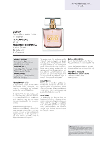 ΤΟ ΑΡΩΜΑ ΤΟΥ ΣΤΑΡ
Ο σχεδιαστής μόδας Guido Maria
Kretschmer είναι διάσημος στο
χώρο της γυναικείας και ανδρικής
μόδας εδώ και πολλά χρόνια.
Οι δημιουργίες του έχουν ως γνώμο-
να τους ανθρώπους που τις φορούν.
Όμως, σημαντικό για μια ολοκληρω-
μένη εμφάνιση είναι και ένα άρωμα
που να υπογραμμίζει την προσωπι-
κότητα.
Με τα λόγια του σχεδιαστή:
„Πρέπει να αγαπά κανείς τους ανθρώ-
πους, να έρχεται στη θέση τους και
να τους συγκινεί με τις σχεδιαστικές
δημιουργίες του. Το ίδιο ισχύει και με
ένα καλό άρωμα. Δεν θέλω μόνο να
σαγηνεύω, θέλω να συγκινώ.“
Το άρωμα είναι ένα απόλυτα αισθη-
τηριακό γεγονός. Αγγίζει την ψυχή,
ξυπνά μνήμες, συναρπάζει και αναδί-
δει χαρά για τη ζωή, ενώ ταυτόχρονα
αποτελεί στιλιστικό μέσο έκφρασης.
Όπως και το ρούχο, αναδεικνύει την
προσωπικότητα. Ως σχεδιαστής μό-
δας, ο Guido Maria Kretschmer ονει-
ρευόταν για χρόνια την προσωπική
του αρωματική δημιουργία. Τώρα το
όνειρό του πραγματοποιήθηκε.
ΣΧΕΔΙΑΣΜΟΣ
Όπως και οι κολεξιόν μόδας του
Guido, έτσι και τα δυο αρώματά του
έχουν τη δική του προσωπική σφρα-
γίδα: στιλάτη και διαχρονική κομψό-
τητα, αγάπη για τη λεπτομέρεια και
μια ανάσα διεθνούς κλάσης.
ΠΕΡΙΓΡΑΦΗ
Το γυναικείο του άρωμα είναι μια
ξεχωριστή σύνθεση. Η διακριτική γο-
ητεία συναντά τη διαχρονική κομψό-
τητα - από την κορυφή ως τη βάση.
Ένα μπουκέτο αρωμάτων μανταρι-
νιού, τριαντάφυλλου και βανίλιας
χαρίζει στο άρωμα σαγηνευτικούς
και ζεστούς τόνους.
ΣΥΝΑΦΗ ΠΡΟΪΟΝΤΑ
Guido Maria Kretschmer for Women
Αρωματική Λοσιόν Σώματος (200 ml)
Guido Maria Kretschmer for Women
Αρωματικό Gel για το Ντους (200 ml)
ΠΡΟΪΟΝΤΑ ΤΗΣ ΙΔΙΑΣ
ΑΡΩΜΑΤΙΚΗΣ ΟΙΚΟΓΕΝΕΙΑΣ
LR Classics SANTORINI
Beautyqueen
1.1 ΓΥΝΑΙΚΕΙΑ ΑΡΩΜΑΤΑ -
STARS
Ingredients (Eau de Parfum)
Alcohol denat., Parfum (Fragrance), Aqua (Water),
Linalool, Benzyl Salicylate, Hexyl Cinnamal, Limone-
ne, Citronellol, Alpha-Isomethyl Ionone, Coumarin,
Butyl Methoxydibenzoylmethane, Ethylhexyl
Methoxycinnamate, Ethylhexyl Salicylate, Geraniol,
Benzyl Benzoate, Citral, Farnesol, CI 17200 (Redd
33)
Νότες κορυφής
Περγαμόντο, Μανταρίνι,
Δαμάσκηνο, Αχλάδι
Μεσαίες νότες
Τριαντάφυλλο, Γιασεμί, Ανθός
Πορτοκαλιού, Λωτός
Νότες βάσης
Κεχριμπάρι, Σανδαλόξυλο,
Βανίλια, Μόσχος
ΟΝΟΜΑ
Guido Maria Kretschmer
for Women
ΠΕΡΙΕΧΟΜΕΝΟ
50 ml
ΑΡΩΜΑΤΙΚΗ ΟΙΚΟΓΕΝΕΙΑ
Λουλουδάτο -
Φρουτώδες -
Αισθησιακό
Product Manual 2018 GR.indb 103 20-Dec-17 11:10:57 AM
 