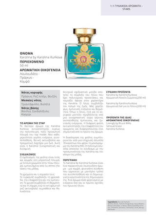 ΤΟ ΑΡΩΜΑ ΤΗΣ ΣΤΑΡ
Το δεύτερο άρωμα της Karolina
Kurkova αντικατοπτρίζει κυρίως
την πολύπλευρη, πολύ προσωπική
πλευρά του top model. Μια καθη-
μερινότητα γεμάτη ενέργεια, αυτο-
πεποίθηση, θετική ακτινοβολία και
πραγματική λαχτάρα για ζωή. Αυτή
είναι η Karolina! Συναρπαστική και
δυναμική.
ΣΧΕΔΙΑΣΜΟΣ
Ο σχεδιασμός της φιάλης είναι λιτός
και κομψός στη μπροστινή πλευρά,
με έντονα χρώματα στην πίσω πλευ-
ρά, εμπνευσμένα από τις ethno chic
τάσεις της μόδας.
Τα χρώματα και η σημασία τους:
Tο τυρκουάζ συμβολίζει τη φρεσκά-
δα, την ελαφρότητα και την έμπνευ-
ση. Το χρυσό συμβολίζει τη θερμότη-
τα και τη λάμψη, ενώ το εκτυφλωτικό
ροζ ακτινοβολεί συμπάθεια και θη-
λυκότητα.
Κεντρικό σχεδιαστικό μοτίβο απο-
τελεί το σύμβολο του ήλιου που
έχει πολιτισμικές προεκτάσεις και
ταιριάζει άψογα στον χαρακτήρα
της Karolina. Ο ήλιος συμβολίζει
τον παλμό της ζωής. Μας χαρίζει
φως, έμπνευση, ενέργεια και θερμό-
τητα. Όπως ο ήλιος, έτσι και το κο-
ρυφαίο μοντέλο περιβάλλεται από
μια συναρπαστική αύρα αέρινης
ανεπαίσθητης έμπνευσης και ζω-
ντανής ενέργειας. Η διάφανη φιάλη
αντικατοπτρίζει την ελαφρότητα του
αρώματος και διαφοροποιείται έτσι
σημαντικά από το πρώτο της άρωμα.
Η διακόσμηση της φιάλης συμπλη-
ρώνεται από μια επίχρυση αλυσίδα
18 καρατίων που φέρει το μονόγραμ-
μα της Karolina (KK). Η πολύτιμη αλυ-
σίδα αποτελεί το σύνδεσμο με την
προσωπικότητα της Karolina και τον
κόσμο της μόδας.
ΠΕΡΙΓΡΑΦΗ
Το Karolina by Karolina Kurkova είναι
ένα παρακινητικό, λουλουδάτο άρω-
μα - μια κομψή, φινετσάτη σύνθεση
που ερμηνεύει με μοντέρνο τρόπο
την αυτοπεποίθηση και τη δημιουρ-
γική ενεργητικότητα της δημιουργού
της. Ένα άρωμα τόσο φορτισμένο με
ενέργεια όσο και οι πρώτες αχτίδες
του πρωινού ήλιου.
ΣΥΝΑΦΗ ΠΡΟΪΟΝΤΑ
Karolina by Karolina Kurkova
Αρωματική Λοσιόν Σώματος(200 ml)
Karolina by Karolina Kurkova
Αρωματικό Gel για το Ντους(200 ml)
ΠΡΟΪΟΝΤΑ ΤΗΣ ΙΔΙΑΣ
ΑΡΩΜΑΤΙΚΗΣ ΟΙΚΟΓΕΝΕΙΑΣ
Lovingly by Bruce Willis
Sensual Grace
Karolina Kurkova
Ingredients (Eau de Parfum)
Alcohol denat., Parfum (Fragrance), Aqua (Water),
Benzyl Salicylate, Linalool, Alpha-Isomethyl Iono-
ne, Limonene, Geraniol, Citronellol, Citral, Benzyl
Benzoate
1.1 ΓΥΝΑΙΚΕΙΑ ΑΡΩΜΑΤΑ -
STARS
Νότες κορυφής
Πράσινο, Ροζ πιπέρι, Βενζόη
Μεσαίες νότες
Τριαντάφυλλο, Βιολέτα
Νότες βάσης
Βανίλια, Σανδαλόξυλο,
Κασμίρι
ΟΝΟΜΑ
Karolina by Karolina Kurkova
ΠΕΡΙΕΧΟΜΕΝΟ
50 ml
ΑΡΩΜΑΤΙΚΗ ΟΙΚΟΓΕΝΕΙΑ
Λουλουδάτο -
Πράσινο -
Κομψό
Product Manual 2018 GR.indb 104 20-Dec-17 11:10:59 AM
 
