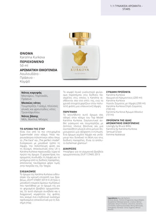 Ingredients (Eau de Parfum)
Alcohol denat., Parfum (Fragrance), Aqua (Water),
Butylphenyl Methylpropional, Linalool, Benzyl
Salicylate, Hexyl Cinnamal, Limonene, Geraniol,
Citronellol, Hydroxycitronellal, Benzyl Benzoate,
Isoeugenol, Farnesol, Citral, Eugenol, Benzyl
Alcohol
ΤΟ ΑΡΩΜΑ ΤΗΣ ΣΤΑΡ
Είναι ένα από τα πιο επιτυχημένα
Supermodel στον κόσμο. Ήταν πα-
ρουσιάστρια τηλεοπτικών σόου όπως
το „The Face“ και „The perfect model“.
Ενσαρκώνει με μοναδικό τρόπο τη
λάμψη, την πολύπλευρη φύση και
τη δύναμη. Αποκλειστικά στην LR η
Karolina Kurkova παρουσιάζει τώρα το
πρώτο της άρωμα. Ο χαρακτήρας του
αρώματος συνδυάζει τη λάμψη και το
γκλάμουρ από τις διεθνείς πασαρέλες,
αποτίοντας ταυτόχρονα φόρο τιμής
στην πατρίδα της, την Τσεχία.
ΣΧΕΔΙΑΣΜΟΣ
Το άρωμα της Karolina Kurkova ενθου-
σίασε την κριτική επιτροπή των βρα-
βείων „DUFT STARS“ 2013! Η LR ήταν η
μοναδική εταιρεία άμεσων πωλήσεων
που προτάθηκε με το άρωμά της για
το φημισμένο βραβείο αρωματοποι-
ίας. Σε αυτό σίγουρα συνέβαλε και η
διαχρονική κομψότητα της φιάλης
που κοσμεί ένα επιβλητικό οικόσημο
σχεδιασμένο αποκλειστικά για τη διά-
σημη σταρ.
Το κομψό λευκό γυαλιστερό φινίρι-
σμα παραπέμπει στις διεθνείς πα-
σαρέλες στις οποίες η Karolina αι-
σθάνεται σαν στο σπίτι της, ενώ τα
χρυσά στοιχεία χαρίζουν στην πολυ-
τελή φιάλη μια υπαινικτική λάμψη.
ΠΕΡΙΓΡΑΦΗ
Το ασυνήθιστο αυτό άρωμα σας
οδηγεί στον κόσμο του Top Model
Karolina Kurkova. Σαγηνευτικοί αν-
θοί γιασεμιού και τουμπερόζας με
ζεστούς τόνους βανίλιας και μια
ανεπαίσθητη γλυκιά νότα μελιού δη-
μιουργούν μια αξέχαστη εντύπωση.
Ένα άρωμα γεμάτο λάμψη και γκλά-
μουρ που διεκδικεί τη θέση του στις
διεθνείς πασαρέλες. Είναι το απόλυ-
το bohemian glamour!
ΔΙΑΚΡΙΣΕΙΣ
Υποψήφιο για τα γερμανικά βραβεία
αρωματοποιίας DUFT STARS 2013
ΣΥΝΑΦΗ ΠΡΟΪΟΝΤΑ
Karolina Kurkova
Αρωματικό Kρεμοντούς (200 ml)
Karolina Kurkova
Λοσιόν Σώματος με Λάμψη (200 ml)
Karolina Kurkova Σπρέι Σώματος
(100 ml)
Karolina Kurkova Άρωμα Absoluτ
(10 ml)
ΠΡΟΪΟΝΤΑ ΤΗΣ ΙΔΙΑΣ
ΑΡΩΜΑΤΙΚΗΣ ΟΙΚΟΓΕΝΕΙΑΣ
Lovingly by Bruce Willis
Karolina by Karolina Kurkova
Sensual Grace
Femme Noblesse
1.1 ΓΥΝΑΙΚΕΙΑ ΑΡΩΜΑΤΑ -
STARS
Νότες κορυφής
Μανταρίνι, Πορτοκάλι,
Πράσινο
Μεσαίες νότες
Τουμπερόζα, Γιασεμί, πλούσιες
γλυκές και φρουτώδεις νότες
Τριαντάφυλλου
Νότες βάσης
Μέλι, Βανίλια, Μόσχος
ΟΝΟΜΑ
Karolina Kurkova
ΠΕΡΙΕΧΟΜΕΝΟ
50 ml
ΑΡΩΜΑΤΙΚΗ ΟΙΚΟΓΕΝΕΙΑ
Λουλουδάτο -
Πράσινο -
Κομψό
Product Manual 2018 GR.indb 105 20-Dec-17 11:11:02 AM
 