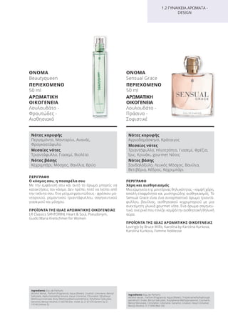 ΠΕΡΙΓΡΑΦΗ
Ο κόσμος σου, η πασαρέλα σου
Με την εμφάνισή σου και αυτό το άρωμα μπορείς να
κατακτήσεις τον κόσμο. Δεν πρέπει ποτέ να λείπει από
την τσάντα σου. Ένα μείγμα φρουτώδους - φρέσκου μα-
νταρινιού, ρομαντικού τριαντάφυλλου, σαγηνευτικού
γιασεμιού και μόσχου.
ΠΡΟΪΟΝΤΑ ΤΗΣ ΙΔΙΑΣ ΑΡΩΜΑΤΙΚΗΣ ΟΙΚΟΓΕΝΕΙΑΣ
LR Classics SANTORINI, Heart & Soul, Pseudonym,
Guido Maria Kretschmer for Women
ΟΝΟΜΑ
Beautyqueen
ΠΕΡΙΕΧΟΜΕΝΟ
50 ml
ΑΡΩΜΑΤΙΚΗ
ΟΙΚΟΓΕΝΕΙΑ
Λουλουδάτο -
Φρουτώδες -
Αισθησιακό
Ingredients (Eau de Parfum)
Alcohol denat., Parfum (Fragrance), Aqua (Water), Linalool, Limonene, Benzyl
Salicylate, Alpha-Isomethyl Ionone, Hexyl Cinnamal, Citronellol, Ethylhexyl
Methoxycinnamate, Butyl Methoxydibenzoylmethane, Ethylhexyl Salicylate,
Geraniol, Benzyl Alcohol, CI 60730 (Ext. Violet 2), CI 61570 (Green 5), CI
19140 (Yellow 5)
Νότες κορυφής
Περγαμόντο, Μανταρίνι, Ανανάς,
Φραγκοστάφυλο
Μεσαίες νότες
Τριαντάφυλλο, Γιασεμί, Βιολέτα
Νότες βάσης
Κεχριμπάρι, Μόσχος, Βανίλια, Βρύα
ΠΕΡΙΓΡΑΦΗ
Χάρη και αισθησιασμός
Μια ερμηνεία της μοντέρνας θηλυκότητας - κομψή χάρη,
απαλή ελαφρότητα και μυστηριώδης αισθησιασμός. Το
Sensual Grace είναι ένα συναρπαστικό άρωμα τριαντά-
φυλλου, βανίλιας, αισθησιακού κεχριμπαριού με μια
ανεκτίμητη γλυκιά gourmet νότα. Ένα άρωμα σαγηνευ-
τικό, ονειρικό που τονίζει κομψά την αισθησιακή θηλυκή
αύρα.
ΠΡΟΪΟΝΤΑ ΤΗΣ ΙΔΙΑΣ ΑΡΩΜΑΤΙΚΗΣ ΟΙΚΟΓΕΝΕΙΑΣ
Lovingly by Bruce Willis, Karolina by Karolina Kurkova,
Karolina Kurkova, Femme Noblesse
ΟΝΟΜΑ
Sensual Grace
ΠΕΡΙΕΧΟΜΕΝΟ
50 ml
ΑΡΩΜΑΤΙΚΗ
ΟΙΚΟΓΕΝΕΙΑ
Λουλουδάτο -
Πράσινο -
Σοφιστικέ
Ingredients (Eau de Parfum)
Alcohol denat., Parfum (Fragrance), Aqua (Water), Tris(tetramethylhydroxypi
peridinol) Citrate, Benzyl Salicylate, Butylphenyl Methylpropional, Coumarin,
Benzyl Benzoate, Citronellol, Limonene, Geraniol, Linalool, Hexyl Cinnamal,
Benzyl Alcohol, CI 17200 (Red 33)
Νότες κορυφής
Αγριοδαμάσκηνο, Κράταιγος
Μεσαίες νότες
Τριαντάφυλλο, Ηλιοτρόπιο, Γιασεμί, Φρέζια,
Ίρις, Κρινάκι, gourmet Νότες
Νότες βάσης
Σανδαλόξυλο, Λευκός Μόσχος, Βανίλια,
Βετιβέρια, Κέδρος, Κεχριμπάρι
1.2 ΓΥΝΑΙΚΕΙΑ ΑΡΩΜΑΤΑ -
DESIGN
Product Manual 2018 GR.indb 106 20-Dec-17 11:11:05 AM
 