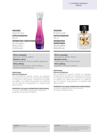 ΠΕΡΙΓΡΑΦΗ
Ελκυστικά θηλυκό
Ένα συναρπαστικό παιχνίδι ευωδιών για τολμηρές,
αποφασιστικές γυναίκες που υπαινίσσεται αποπλάνη-
ση, παιχνίδι και θηλυκότητα. Η δελεαστική σπιρτάδα
της φρέζιας, των ανθών πορτοκαλιού, της γαρδένιας
και του πατσουλί υπογραμμίζουν τη λαμπερή αύρα
κάθε γυναίκας.
ΠΡΟΪΟΝΤΑ ΤΗΣ ΙΔΙΑΣ ΑΡΩΜΑΤΙΚΗΣ ΟΙΚΟΓΕΝΕΙΑΣ
LR Classics HAWAII, MEU by Cristina Ferreira,
LR Classics ANTIQUA, Harem
ΟΝΟΜΑ
Brilliant Look
ΠΕΡΙΕΧΟΜΕΝΟ
50 ml
ΑΡΩΜΑΤΙΚΗ
ΟΙΚΟΓΕΝΕΙΑ
Λουλουδάτο -
Ανατολίτικο
ΟΝΟΜΑ
Heart & Soul
ΠΕΡΙΕΧΟΜΕΝΟ
50 ml
ΑΡΩΜΑΤΙΚΗ ΟΙΚΟΓΕΝΕΙΑ
Λουλουδάτο -
Φρουτώδες -
Αισθησιακό
Ingredients (Eau de Parfum)
Alcohol denat., Parfum (Fragrance), Aqua (Water), Limonene, Citronellol,
Linalool
Ingredients (Eau de Parfum)
Alcohol denat., Parfum (Fragrance), Aqua (Water), Butyl Methoxydibenzoyl-
methane, Ethylhexyl Methoxycinnamate, Ethylhexyl Salicylate, Linalool, Benzyl
Salicylate, Alpha-Isomethyl Ionone, Benzyl Alcohol, Limonene, Citronellol,
Citral, Coumarin, CI 19140 (Yellow 5), CI 17200 (Red 33)
ΠΕΡΙΓΡΑΦΗ
Ελκυστικά θηλυκό
Ένα συναρπαστικό παιχνίδι ευωδιών για τολμηρές,
αποφασιστικές γυναίκες που υπαινίσσεται αποπλάνη-
ση, παιχνίδι και θηλυκότητα. Η δελεαστική σπιρτάδα
της φρέζιας, των ανθών πορτοκαλιού, της γαρδένιας
και του πατσουλί υπογραμμίζουν τη λαμπερή αύρα
κάθε γυναίκας.
ΠΡΟΪΟΝΤΑ ΤΗΣ ΙΔΙΑΣ ΑΡΩΜΑΤΙΚΗΣ ΟΙΚΟΓΕΝΕΙΑΣ
LR Classics SANTORINI, beautyqueen, Pseudonym,
Guido Maria Kretschmer for Women
1.2 ΓΥΝΑΙΚΕΙΑ ΑΡΩΜΑΤΑ -
DESIGN
Νότες κορυφής
Σαγκουίνι, Ανανάς, Φρέζια
Μεσαίες νότες
Φραγκοστάφυλο, Παιώνια, Αχλάδι, Δαμάσκηνο
Νότες βάσης
Μόσχος, Σανδαλόξυλο, Λευκός Κέδρος,
διακριτική Κρέμα Βανίλιας
Νότες κορυφής
Περγαμόντο, Αχλάδι, Φρέζια
Μεσαίες νότες
Γιασεμί, Ίρις, Ανθός Πορτοκαλιού
Νότες βάσης
Καραμέλα, Πατσουλί, Βανίλια
Product Manual 2018 GR.indb 108 20-Dec-17 11:11:13 AM
 