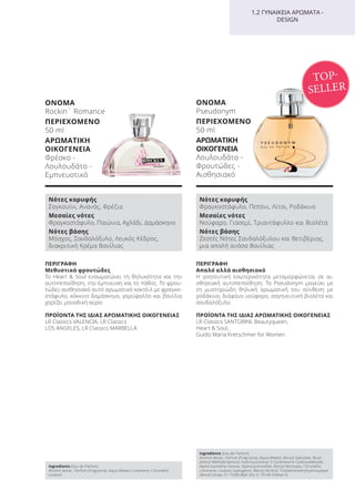 ΠΕΡΙΓΡΑΦΗ
Απαλό αλλά αισθησιακό
Η γοητευτική εσωτερικότητα μεταμορφώνεται σε αι-
σθησιακή αυτοπεποίθηση. Το Pseudonym μαγεύει με
τη μυστηριώδη θηλυκή αρωματική του σύνθεση με
ροδάκινο, διάφανο νούφαρο, σαγηνευτική βιολέτα και
σανδαλόξυλο.
ΠΡΟΪΟΝΤΑ ΤΗΣ ΙΔΙΑΣ ΑΡΩΜΑΤΙΚΗΣ ΟΙΚΟΓΕΝΕΙΑΣ
LR Classics SANTORINI, Beautyqueen,
Heart & Soul,
Guido Maria Kretschmer for Women
ΟΝΟΜΑ
Pseudonym
ΠΕΡΙΕΧΟΜΕΝΟ
50 ml
ΑΡΩΜΑΤΙΚΗ
ΟΙΚΟΓΕΝΕΙΑ
Λουλουδάτο -
Φρουτώδες -
Αισθησιακό
ΠΕΡΙΓΡΑΦΗ
Μεθυστικά φρουτώδες
Το Heart & Soul ενσωματώνει τη θηλυκότητα και την
αυτοπεποίθηση, την έμπνευση και το πάθος. Το φρου-
τώδες-αισθησιακό αυτό αρωματικό κοκτέιλ με φραγκο-
στάφυλο, κόκκινο δαμάσκηνο, γαρύφαλλο και βανίλια
χαρίζει μοναδική αύρα.
ΠΡΟΪΟΝΤΑ ΤΗΣ ΙΔΙΑΣ ΑΡΩΜΑΤΙΚΗΣ ΟΙΚΟΓΕΝΕΙΑΣ
LR Classics VALENCIA, LR Classics
LOS ANGELES, LR Classics MARBELLA
1.2 ΓΥΝΑΙΚΕΙΑ ΑΡΩΜΑΤΑ -
DESIGN
ΟΝΟΜΑ
Rockin´ Romance
ΠΕΡΙΕΧΟΜΕΝΟ
50 ml
ΑΡΩΜΑΤΙΚΗ
ΟΙΚΟΓΕΝΕΙΑ
Φρέσκο -
Λουλουδάτο -
Εμπνευστικό
TOP-
SELLER
Νότες κορυφής
Σαγκουίνι, Ανανάς, Φρέζια
Μεσαίες νότες
Φραγκοστάφυλο, Παιώνια, Αχλάδι, Δαμάσκηνο
Νότες βάσης
Μόσχος, Σανδαλόξυλο, Λευκός Κέδρος,
διακριτική Κρέμα Βανίλιας
Νότες κορυφής
Φραγκοστάφυλο, Πεπόνι, Λίτσι, Ροδάκινο
Μεσαίες νότες
Νούφαρο, Γιασεμί, Τριαντάφυλλο και Βιολέτα
Νότες βάσης
Ζεστές Νότες Σανδαλόξυλου και Βετιβέριας,
μια απαλή ανάσα Βανίλιας
Ingredients (Eau de Parfum)
Alcohol denat., Parfum (Fragrance), Aqua (Water), Limonene, Citronellol,
Linalool
Ingredients (Eau de Parfum)
Alcohol denat., Parfum (Fragrance), Aqua (Water), Benzyl Salicylate, Butyl-
phenyl Methylpropional, Hydroxyisohexyl 3-Cyclohexene Carboxaldehyde,
Alpha-Isomethyl Ionone, Hydroxycitronellal, Benzyl Benzoate, Citronellol,
Limonene, Linalool, Isoeugenol, Benzyl Alcohol, Tris(tetramethylhydroxypiper
idinol) Citrate, CI 17200 (Red 33), CI 19140 (Yellow 5)
Product Manual 2018 GR.indb 109 20-Dec-17 11:11:19 AM
 