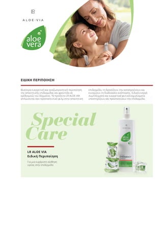 Ιδιαίτερα ευεργετική και αναζωογονητική περιποίηση
της απαιτητικής επιδερμίδας και φροντίδα σε
ερεθισμούς του δέρματος. Τα προϊόντα LR ALOE VIA
απλώνονται σαν προστατευτικό φιλμ στην απαιτητική
επιδερμίδα, τη δροσίζουν, την καταπραΰνουν και
ενισχύουν τη διαδικασία ανάπλασης. Ειδικά ενεργά
συμπλέγματα και ευεργετικά φυτικά εκχυλίσματα
υποστηρίζουν και προστατεύουν την επιδερμίδα.
ΕΙΔΙΚΗ ΠΕΡΙΠΟΙΗΣΗ
Special
Care
συμπλέγματα και ευεργετικά φυτικά εκχυλίσματα
υποστηρίζουν και προστατεύουν την επιδερμίδα.
LR ALOE VIA
Ειδική Περιποίηση
Για μια ευχάριστη αίσθηση
υγείας στην επιδερμίδα
Product Manual 2018 GR.indb 11 20-Dec-17 11:02:59 AM
 