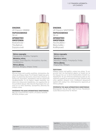 ΠΕΡΙΓΡΑΦΗ
Εξωτικό μίγμα από ευωδιές κανέλλας, ηλιοτροπίου, βα-
νίλιας και σπόρων τόνκα. Το LR Classics Hawaii σας μετα-
φέρει σε μακρινούς εξωτικούς νησιωτικούς κόσμους, με
ατέλειωτες αμμουδιές, καταγάλανα νερά και ρομαντικά
ηλιοβασιλέματα. Το LR Classics Hawaii περικλείει τον
αέρα ενός νησιωτικού παραδείσου, τον αιχμαλωτίζει σε
ένα μοναδικό άρωμα. Μια εξωτική δημιουργία που μα-
γεύει με τις νότες κανέλλας, ηλιοτροπίου, βανίλιας και
σπόρων τόνκα.
ΠΡΟΪΟΝΤΑ ΤΗΣ ΙΔΙΑΣ ΑΡΩΜΑΤΙΚΗΣ ΟΙΚΟΓΕΝΕΙΑΣ
MEU by Cristina Ferreira, Harem, LR Classics Variante
ANTIGUA, Brilliant Look
ΟΝΟΜΑ
LR Classics HAWAII
ΠΕΡΙΕΧΟΜΕΝΟ
50 ml
ΑΡΩΜΑΤΙΚΗ
ΟΙΚΟΓΕΝΕΙΑ
Ανατολίτικο -
Πουδρένιο -
Σαγηνευτικό
ΠΕΡΙΓΡΑΦΗ
Καθαρή μαγεία από φρέζια, γιασεμί και μόσχο. Το μα-
γευτικό νησί της Σαντορίνης χάρισε το όνομά του σε
ένα άρωμα που με τη ζεστή λουλουδάτη έντασή του,
παραπέμπει σε μια ελληνική καλοκαιρινή μέρα με κα-
ταγάλανο ουρανό και κρυστάλλινα νερά. Σαγηνευτικές
νότες φρέζιας οδηγούν στην πληθωρική αρωματική
καρδιά από γιασεμί που ολοκληρώνεται αρμονικά με
τόνους μόσχου.
ΠΡΟΪΟΝΤΑ ΤΗΣ ΙΔΙΑΣ ΑΡΩΜΑΤΙΚΗΣ ΟΙΚΟΓΕΝΕΙΑΣ
Beautyqueen, Eau de Style, Heart & Soul, Pseudonym,
Guido Maria Kretschmer for Women
ΟΝΟΜΑ
LR Classics SANTORINI
ΠΕΡΙΕΧΟΜΕΝΟ
50 ml
ΑΡΩΜΑΤΙΚΗ
ΟΙΚΟΓΕΝΕΙΑ
Λουλουδάτο -
Φρουτώδες -
Αισθησιακό
1.3 ΓΥΝΑΙΚΕΙΑ ΑΡΩΜΑΤΑ -
LR CLASSICS
Νότες κορυφής
Περγαμόντο, Κανέλλα, Γαρίφαλο
Μεσαίες νότες
Γιασεμί, Τριαντάφυλλο, Ηλιοτρόπιο, Κρινάκι,
Σανδαλόξυλο
Νότες βάσης
Βανίλια, Μόσχος, Σπόροι Tonka
Νότες κορυφής
Φρέζια, Λίτσι
Μεσαίες νότες
Μανόλια, Γιασεμί, Πιπερόριζα, Πιπέρι
Νότες βάσης
Κεχριμπάρι, Μόσχος
Ingredients Alcohol denat., Parfum (Fragrance), Aqua (Water), Coumarin,
Citronellol, Geraniol, Benzyl Benzoate, Linalool, Limonene, Benzyl Cinnamate,
Eugenol, Citral
Ingredients Alcohol denat., Parfum (Fragrance), Aqua (Water), Linalool,
Benzyl Benzoate, Hydroxycitronellal, Butylphenyl Methylpropional, Hydro-
xyisohexyl 3-Cyclohexene Carboxaldehyde, Citronellol, Limonene, Geraniol,
Ethylhexyl Methoxycinnamate, Butyl Methoxydibenzoylmethane, Alpha-Isom-
ethyl Ionone, Ethylhexyl Salicylate, Citral, Benzyl Salicylate, Benzyl Alcohol, CI
17200 (Red 33), CI 60730 (Ext. Violet 2)
Product Manual 2018 GR.indb 110 20-Dec-17 11:11:21 AM
 