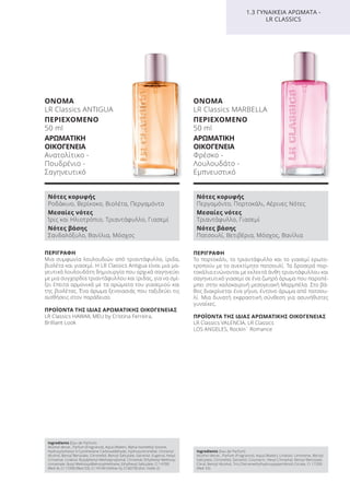 ΠΕΡΙΓΡΑΦΗ
Το πορτοκάλι, το τριαντάφυλλο και το γιασεμί ερωτο-
τροπούν με το ανεκτίμητο πατσουλί. Τα δροσερά πορ-
τοκάλια ενώνονται με εκλεκτά άνθη τριαντάφυλλου και
σαγηνευτικό γιασεμί σε ένα ζωηρό άρωμα που παραπέ-
μπει στην καλοκαιρινή μεσογειακή Μαρμπέλα. Στο βά-
θος διακρίνεται ένα γήινο, έντονο άρωμα από πατσου-
λί. Μια δυνατή εκφραστική σύνθεση για ασυνήθιστες
γυναίκες.
ΠΡΟΪΟΝΤΑ ΤΗΣ ΙΔΙΑΣ ΑΡΩΜΑΤΙΚΗΣ ΟΙΚΟΓΕΝΕΙΑΣ
LR Classics VALENCIA, LR Classics
LOS ANGELES, Rockin´ Romance
ΟΝΟΜΑ
LR Classics MARBELLA
ΠΕΡΙΕΧΟΜΕΝΟ
50 ml
ΑΡΩΜΑΤΙΚΗ
ΟΙΚΟΓΕΝΕΙΑ
Φρέσκο -
Λουλουδάτο -
Εμπνευστικό
ΠΕΡΙΓΡΑΦΗ
Μια συμφωνία λουλουδιών από τριαντάφυλλο, ίριδα,
βιολέτα και γιασεμί. Η LR Classics Antigua είναι μια μα-
γευτικά λουλουδάτη δημιουργία που αρχικά σαγηνεύει
με μια συγχορδία τριαντάφυλλου και ίριδας, για να σμί-
ξει έπειτα αρμονικά με τα αρώματα του γιασεμιού και
της βιολέτας. Ένα άρωμα ξενοιασιάς που ταξιδεύει τις
αισθήσεις στον παράδεισο.
ΠΡΟΪΟΝΤΑ ΤΗΣ ΙΔΙΑΣ ΑΡΩΜΑΤΙΚΗΣ ΟΙΚΟΓΕΝΕΙΑΣ
LR Classics HAWAII, MEU by Cristina Ferreira,
Brilliant Look
ΟΝΟΜΑ
LR Classics ANTIGUA
ΠΕΡΙΕΧΟΜΕΝΟ
50 ml
ΑΡΩΜΑΤΙΚΗ
ΟΙΚΟΓΕΝΕΙΑ
Ανατολίτικο -
Πουδρένιο -
Σαγηνευτικό
1.3 ΓΥΝΑΙΚΕΙΑ ΑΡΩΜΑΤΑ -
LR CLASSICS
Νότες κορυφής
Ροδάκινο, Βερίκοκο, Βιολέτα, Περγαμόντο
Μεσαίες νότες
Ίρις και Ηλιοτρόπιο, Τριαντάφυλλο, Γιασεμί
Νότες βάσης
Σανδαλόξυλο, Βανίλια, Μόσχος
Νότες κορυφής
Περγαμόντο, Πορτοκάλι, Αέρινες Νότες
Μεσαίες νότες
Τριαντάφυλλο, Γιασεμί
Νότες βάσης
Πατσουλί, Βετιβέρια, Μόσχος, Βανίλια
Ingredients (Eau de Parfum)
Alcohol denat., Parfum (Fragrance), Aqua (Water), Alpha-Isomethyl Ionone,
Hydroxyisohexyl 3-Cyclohexene Carboxaldehyde, Hydroxycitronellal, Cinnamyl
Alcohol, Benzyl Benzoate, Citronellol, Benzyl Salicylate, Geraniol, Eugenol, Hexyl
Cinnamal, Linalool, Butylphenyl Methylpropional, Cinnamal, Ethylhexyl Methoxy-
cinnamate, Butyl Methoxydibenzoylmethane, Ethylhexyl Salicylate, CI 14700
(Red 4), CI 17200 (Red 33), CI 19140 (Yellow 5), CI 60730 (Ext. Violet 2)
Ingredients (Eau de Parfum)
Alcohol denat., Parfum (Fragrance), Aqua (Water), Linalool, Limonene, Benzyl
Salicylate, Citronellol, Geraniol, Coumarin, Hexyl Cinnamal, Benzyl Benzoate,
Citral, Benzyl Alcohol, Tris (Tetramethylhydroxypiperidinol) Citrate, CI 17200
(Red 33)
Product Manual 2018 GR.indb 111 20-Dec-17 11:11:22 AM
 