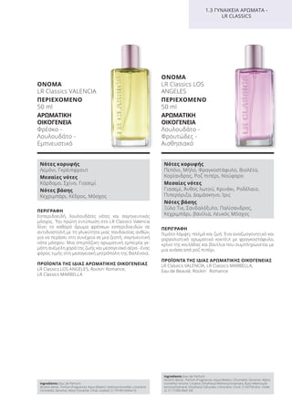 ΠΕΡΙΓΡΑΦΗ
Γεμάτο λάμψη, παλμό και ζωή. Ένα αναζωογονητικό και
γαργαλιστικό αρωματικό κοκτέιλ με φραγκοστάφυλο,
κρίνο της κοιλάδας και βανίλια που συμπληρώνεται με
μια ανάσα από ροζ πιπέρι.
ΠΡΟΪΟΝΤΑ ΤΗΣ ΙΔΙΑΣ ΑΡΩΜΑΤΙΚΗΣ ΟΙΚΟΓΕΝΕΙΑΣ
LR Classics VALENCIA, LR Classics MARBELLA,
Eau de Beauté, Rockin´ Romance
ΟΝΟΜΑ
LR Classics LOS
ANGELES
ΠΕΡΙΕΧΟΜΕΝΟ
50 ml
ΑΡΩΜΑΤΙΚΗ
ΟΙΚΟΓΕΝΕΙΑ
Λουλουδάτο -
Φρουτώδες -
Αισθησιακό
ΠΕΡΙΓΡΑΦΗ
Εσπεριδοειδή, λουλουδάτες νότες και σαγηνευτικός
μόσχος. Την πρώτη εντύπωση στο LR Classics Valencia
δίνει το καθαρό άρωμα φρέσκων εσπεριδοειδών σε
αντιδιαστολή με τη γλυκύτητα μιας πανδαισίας ανθών,
για να περάσει στη συνέχεια σε μια ζεστή, σαγηνευτική
νότα μόσχου. Μια σπιρτόζικη αρωματική εμπειρία γε-
μάτη ανέμελη χαρά της ζωής και μεσογειακό αέρα - ένας
φόρος τιμής στη μεσογειακή μητρόπολη της Βαλένσια.
ΠΡΟΪΟΝΤΑ ΤΗΣ ΙΔΙΑΣ ΑΡΩΜΑΤΙΚΗΣ ΟΙΚΟΓΕΝΕΙΑΣ
LR Classics LOS ANGELES, Rockin‘ Romance,
LR Classics MARBELLA
ΟΝΟΜΑ
LR Classics VALENCIA
ΠΕΡΙΕΧΟΜΕΝΟ
50 ml
ΑΡΩΜΑΤΙΚΗ
ΟΙΚΟΓΕΝΕΙΑ
Φρέσκο -
Λουλουδάτο -
Εμπνευστικό
1.3 ΓΥΝΑΙΚΕΙΑ ΑΡΩΜΑΤΑ -
LR CLASSICS
Νότες κορυφής
Λεμόνι, Γκρέιπφρουτ
Μεσαίες νότες
Κάρδαμο, Σχίνο, Γιασεμί
Νότες βάσης
Κεχριμπάρι, Κέδρος, Μόσχος
Νότες κορυφής
Πεπόνι, Μήλο, Φραγκοστάφυλο, Βιολέτα,
Κορίανδρος, Ροζ πιπέρι, Νούφαρο
Μεσαίες νότες
Γιασεμί, Άνθος λωτού, Κρινάκι, Ροδέλαιο,
Πιπερόριζα, Δαμάσκηνο, Ίρις
Νότες βάσης
Ξύλο Τικ, Σανδαλόξυλο, Παλίσανδρος,
Κεχριμπάρι, βανίλια, Λευκός Μόσχος
Ingredients (Eau de Parfum)
Alcohol denat., Parfum (Fragrance), Aqua (Water), Hydroxycitronellal, Limonene,
Citronellol, Geraniol, Hexyl Cinnamal, Citral, Linalool, CI 19140 (Yellow 5)
Ingredients (Eau de Parfum)
Alcohol denat., Parfum (Fragrance), Aqua (Water), Citronellol, Geraniol, Alpha-
Isomethyl Ionone, Linalool, Ethylhexyl Methoxycinnamate, Butyl Methoxydi-
benzoylmethane, Ethylhexyl Salicylate, Limonene, Citral, CI 60730 (Ext. Violet
2), CI 17200 (Red 33)
Product Manual 2018 GR.indb 112 20-Dec-17 11:11:23 AM
 
