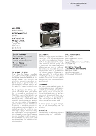 ΟΝΟΜΑ
Bruce Willis
ΠΕΡΙΕΧΟΜΕΝΟ
50 ml
ΑΡΩΜΑΤΙΚΗ
ΟΙΚΟΓΕΝΕΙΑ
Ξυλώδες -
Πράσινο -
Σοφιστικέ
2.1 ΑΝΔΡΙΚΑ ΑΡΩΜΑΤΑ -
STARS
ΤΟ ΑΡΩΜΑ ΤΟΥ ΣΤΑΡ
Smart Guys live forever - ακριβώς
όπως ο Bruce Willis. Το Eau de Parfum
του Bruce Willis απευθύνεται σε δυ-
νατούς άνδρες που αγαπούν την
ελευθερία. Με αυτό το μοναδικό αν-
δρικό άρωμα, ο χαρισματικός κινη-
ματογραφικός αστέρας τονίζει την
αυτοπεποίθηση και την ανεξαρτησία.
Για τη δημιουργία του πρώτου αρώ-
ματος του Bruce Willis, μια ομάδα
της LR επισκέφθηκε τον ηθοποιό στη
Νέα Υόρκη και στη Νέα Ορλεάνη και
συνεργάστηκε στενά μαζί του για την
επιλογή των αρωματικών κατευθύν-
σεων και το σχεδιασμό της φιάλης
και της συσκευασίας. „Η συνεργασία
με την ενθουσιώδη και παθιασμένη
ομάδα της LR για τη δημιουργία του
αρώματός μου ήταν για μένα μια μο-
ναδική εμπειρία. Τα προϊόντα τονί-
ζουν την ιδιαίτερη προσωπικότητα,
τη μοναδικότητα και τη βιωσιμότητα.
Αυτό είναι κάτι που με εκφράζει και με
συνδέει στενά με την LR“, ανέφερε ο
Bruce Willis τον Ιούνιο του 2010 κατά
την παρουσίαση των προϊόντων στη
Φρανκφούρτη.
ΣΧΕΔΙΑΣΜΟΣ
Η πολύπλευρη φύση του Bruce Willis
εκφράζεται μέσα από το σχεδιασμό
της φιάλης του αρώματος. Μια με-
ταλλική πλακέτα κοσμεί την πολυ-
τελή, βαρύτιμη γυάλινη φιάλη, ενώ
το πώμα είναι από πραγματικό ξύλο
κέδρου που έχει υποστεί επεξεργα-
σία παλαίώσης. Έτσι κάθε άρωμα εί-
ναι μοναδικό, αφού τα φυσικά νερά
του ξύλινου πώματος διαφέρουν σε
κάθε μπουκάλι. Το λογότυπο είναι
τοποθετημένο διαγώνια πάνω στην
πλακέτα τονίζοντας τον ασυνήθιστο
και ιδιαίτερο τύπο του κινηματογρα-
φικού αστέρα.
ΠΕΡΙΓΡΑΦΗ
Την πρώτη αρωματική εντύπωση δί-
νει το αναζωογονητικό γκρέιπφρουτ
και το πικάντικο πιπέρι, ενώ ακολου-
θούν γήινες νότες βετιβέριας και
ζεστού σανδαλόξυλου. Οι φρέσκοι
μπρούσκοι αρωματικοί τόνοι και η
φιάλη ταιριάζουν σε χαλαρούς λά-
τρεις της περιπέτειας και άνδρες με
στέρεη και ακέραιη στάση ζωής.
Το πρώτο άρωμα του ήρωα της δρά-
σης έχει ήδη αποκτήσει θρυλικές δι-
αστάσεις!
ΔΙΑΚΡΙΣΕΙΣ
Υποψήφιο για τα γερμανικά βραβεία
αρωματοποιίας DUFT STARS 2011
ΣΥΝΑΦΗ ΠΡΟΪΟΝΤΑ
Bruce Willis
After Shave Balm (100 ml)
Bruce Willis
Αρωματικό Σαμπουάν για Μαλλιά &
Σώμα (200 ml)
ΠΡΟΪΟΝΤΑ ΤΗΣ ΙΔΙΑΣ
ΑΡΩΜΑΤΙΚΗΣ ΟΙΚΟΓΕΝΕΙΑΣ
Metropolitan Man
LR Classics MONACO
LR Classics STOCKHOLM
Ingredients (Eau de Parfum)
Alcohol denat., Parfum (Fragrance), Aqua (Water),
Diethylhexyl Syringylidene Malonate, Caprylic/Ca-
pric Triglyceride, Limonene, Linalool, Butylphenyl
Methylpropional, Citronellol, Hexyl Cinnamal,
Benzyl Alcohol, Citral, Eugenol, Hydroxycitronellal,
Benzyl Salicylate, Geraniol, Hydroxyisohexyl
3-Cyclohexene Carboxaldehyde, Farnesol, Benzyl
Benzoate, Alpha-Isomethyl Ionone, Evernia
Prunastri (Oakmoss) Extract, Evernia Furfuracea
(Treemoss) Extract, CI 60730 (Ext. Violet 2), CI
61570 (Green 5), CI 14700 (Red 4), CI 17200 (Red
33), CI 19140 (Yellow 5)
Νότες κορυφής
Γκρέιπφρουτ, Πορτοκάλι
Μεσαίες νότες
Πιπέρι, Φύλλα Γερανιού
Νότες βάσης
Κέδρος, Βετιβέρια,
Μοσχολίβανο
Product Manual 2018 GR.indb 114 20-Dec-17 11:11:31 AM
 