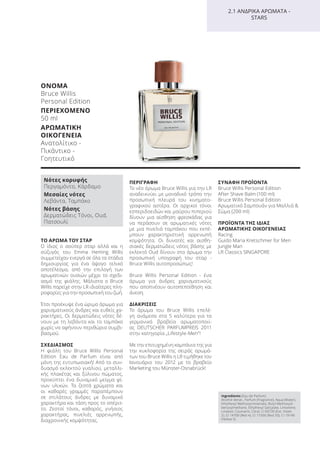 ΟΝΟΜΑ
Bruce Willis
Personal Edition
ΠΕΡΙΕΧΟΜΕΝΟ
50 ml
ΑΡΩΜΑΤΙΚΗ
ΟΙΚΟΓΕΝΕΙΑ
Ανατολίτικο -
Πικάντικο -
Γοητευτικό
ΤΟ ΑΡΩΜΑ ΤΟΥ ΣΤΑΡ
Ο ίδιος ο σούπερ σταρ αλλά και η
σύζυγός του Emma Heming Willis
συμμετείχαν ενεργά σε όλα τα στάδια
δημιουργίας για ένα άψογο τελικό
αποτέλεσμα, από την επιλογή των
αρωματικών ουσιών μέχρι το σχεδι-
ασμό της φιάλης. Μάλιστα ο Bruce
Willis παρείχε στην LR ιδιαίτερες πλη-
ροφορίες για την προσωπική του ζωή.
Έτσι προέκυψε ένα ώριμο άρωμα για
χαρισματικούς άνδρες και ευθείς χα-
ρακτήρες. Οι δερματώδεις νότες δέ-
νουν με τη λεβάντα και το ταμπάκο
χωρίς να αφήνουν περιθώρια συμβι-
βασμού.
ΣΧΕΔΙΑΣΜΟΣ
Η φιάλη του Bruce Willis Personal
Edition Eau de Parfum είναι από
μόνη της εντυπωσιακή! Από το συν-
δυασμό εκλεκτού γυαλιού, μεταλλι-
κής πλακέτας και ξύλινου πώματος,
προκύπτει ένα δυναμικό μείγμα φί-
νων υλικών. Τα ζεστά χρώματα και
οι καθαρές γραμμές παραπέμπουν
σε στιλάτους άνδρες με δυναμικό
χαρακτήρα και τάση προς το απέριτ-
το. Ζεστοί τόνοι, καθαρός, γνήσιος
χαρακτήρας, πινελιές αρρενωπής,
διαχρονικής κομψότητας.
ΠΕΡΙΓΡΑΦΗ
Το νέο άρωμα Bruce Willis για την LR
αναδεικνύει με μοναδικό τρόπο την
προσωπική πλευρά του κινηματο-
γραφικού αστέρα. Οι αρχικοί τόνοι
εσπεριδοειδών και μαύρου πιπεριού
δίνουν μια αίσθηση φρεσκάδας για
να περάσουν σε αρωματικές νότες
με μια πινελιά ταμπάκου που εκπέ-
μπουν χαρακτηριστική αρρενωπή
κομψότητα. Οι δυνατές και αισθη-
σιακές δερματώδεις νότες βάσης με
εκλεκτό Οud δίνουν στο άρωμα την
προσωπική υπογραφή του σταρ -
Bruce Willis αυτοπροσώπως!
Bruce Willis Personal Edition - ένα
άρωμα για άνδρες χαρισματικούς
που αποπνέουν αυτοπεποίθηση και
άνεση.
ΔΙΑΚΡΙΣΕΙΣ
Το άρωμα του Bruce Willis επελέ-
γη ανάμεσα στα 5 καλύτερα για τα
γερμανικά βραβεία αρωματοποιί-
ας DEUTSCHER PARFUMPREIS 2011
στην κατηγορία „Lifestyle-Men“!
Με την επιτυχημένη καμπάνια της για
την κυκλοφορία της σειράς αρωμά-
των του Bruce Willis η LR τιμήθηκε τον
Ιανουάριο του 2012 με το βραβείο
Marketing του Münster-Osnabrück!
ΣΥΝΑΦΗ ΠΡΟΪΟΝΤΑ
Bruce Willis Personal Edition
After Shave Balm (100 ml)
Bruce Willis Personal Edition
Αρωματικό Σαμπουάν για Μαλλιά &
Σώμα (200 ml)
ΠΡΟΪΟΝΤΑ ΤΗΣ ΙΔΙΑΣ
ΑΡΩΜΑΤΙΚΗΣ ΟΙΚΟΓΕΝΕΙΑΣ
Racing
Guido Maria Kretschmer for Men
Jungle Man
LR Classics SINGAPORE
Νότες κορυφής
Περγαμόντο, Κάρδαμο
Μεσαίες νότες
Λεβάντα, Ταμπάκο
Νότες βάσης
Δερματώδεις Τόνοι, Oud,
Πατσουλί
2.1 ΑΝΔΡΙΚΑ ΑΡΩΜΑΤΑ -
STARS
Ingredients (Eau de Parfum)
Alcohol denat., Parfum (Fragrance), Aqua (Water),
Ethylhexyl Methoxycinnamate, Butyl Methoxydi-
benzoylmethane, Ethylhexyl Salicylate, Limonene,
Linalool, Coumarin, Citral, CI 60730 (Ext. Violet
2), CI 14700 (Red 4), CI 17200 (Red 33), CI 19140
(Yellow 5)
Product Manual 2018 GR.indb 115 20-Dec-17 11:11:32 AM
 