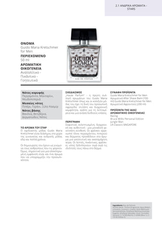 ΤΟ ΑΡΩΜΑ ΤΟΥ ΣΤΑΡ
Ο σχεδιαστής μόδας Guido Maria
Kretschmer είναι διάσημος στο χώρο
της γυναικείας και ανδρικής μόδας
εδώ και πολλά χρόνια.
Οι δημιουργίες του έχουν ως γνώμο-
να τους ανθρώπους που τις φορούν.
Όμως, σημαντικό για μια ολοκληρω-
μένη εμφάνιση είναι και ένα άρωμα
που να υπογραμμίζει την προσωπι-
κότητα.
ΣΧΕΔΙΑΣΜΟΣ
„Haute Parfum“ - η πρώτη συλ-
λογή αρωμάτων του Guido Maria
Kretschmer όπως και οι κολεξιόν μό-
δας του έχει τη δική του προσωπική
σφραγίδα: στιλάτη και διαχρονική
κομψότητα, αγάπη για τη λεπτομέ-
ρεια και μια ανάσα διεθνούς κλάσης.
ΠΕΡΙΓΡΑΦΗ
Σοφιστικέ, εκλεπτυσμένη, διαχρονι-
κή και αυθεντική - μια μοναδική φι-
νετσάτη σύνθεση. Οι φρέσκοι αρρε-
νωποί τόνοι περγαμόντου, πιπεριού
και δέρματος προσδίδουν στο άρω-
μα μια γοητευτική και ακαταμάχητη
αύρα. Οι λεπτές, πικάντικες, φρέσκι-
ες νότες ξεδιπλώνουν σιγά σιγά τις
ιδιότητές τους πάνω στο δέρμα.
ΣΥΝΑΦΗ ΠΡΟΪΟΝΤΑ
Guido Maria Kretschmer for Men
Αρωματικό After Shave Balm (100
ml) Guido Maria Kretschmer for Men
Αρωματικό Αφροντούς (200 ml)
ΠΡΟΪΟΝΤΑ ΤΗΣ ΙΔΙΑΣ
ΑΡΩΜΑΤΙΚΗΣ ΟΙΚΟΓΕΝΕΙΑΣ
Racing
Bruce Willis Personal Edition
Jungle Man
LR Classics SINGAPORE
ΟΝΟΜΑ
Guido Maria Kretschmer
for Men
ΠΕΡΙΕΧΟΜΕΝΟ
50 ml
ΑΡΩΜΑΤΙΚΗ
ΟΙΚΟΓΕΝΕΙΑ
Ανατολίτικο -
Πικάντικο -
Γοητευτικό
Ingredients (Eau de Parfum)
Alcohol denat., Parfum (Fragrance), Aqua (Water),
Limonene, Coumarin, Linalool, Butyl Methoxydi-
benzoylmethane, Ethylhexyl Methoxycinnamate,
Eugenol, Ethylhexyl Salicylate, Citral, Citronellol,
Geraniol, CI 14700 (Red 4), CI 42090 (Blue 1), CI
19140 (Yellow 5)
2.1 ΑΝΔΡΙΚΑ ΑΡΩΜΑΤΑ -
STARS
Νότες κορυφής
Περγαμόντο, Μανταρίνι,
Ψευδοπιπεριά
Μεσαίες νότες
Πιπέρι, Γεράνι, Ξύλο Κασμίρ
Νότες βάσης
Βανίλια, Βετιβέρια,
Δερματώδεις Νότες
Product Manual 2018 GR.indb 116 20-Dec-17 11:11:35 AM
 