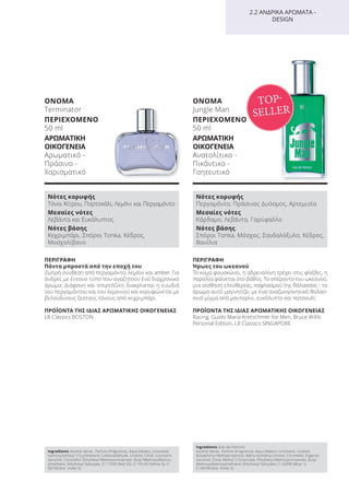 ΠΕΡΙΓΡΑΦΗ
Πάντα μπροστά από την εποχή του
Ζωηρή σύνθεση από περγαμόντο, λεμόνι και amber. Για
άνδρες με έντονο τύπο που αναζητούν ένα διαχρονικό
άρωμα. Διάφανη και σπιρτόζικη διακρίνεται η ευωδιά
του περγαμόντου και του λεμονιού και κορυφώνεται με
βελούδινους ζεστούς τόνους από κεχριμπάρι.
ΠΡΟΪΟΝΤΑ ΤΗΣ ΙΔΙΑΣ ΑΡΩΜΑΤΙΚΗΣ ΟΙΚΟΓΕΝΕΙΑΣ
LR Classics BOSTON
ΟΝΟΜΑ
Terminator
ΠΕΡΙΕΧΟΜΕΝΟ
50 ml
ΑΡΩΜΑΤΙΚΗ
ΟΙΚΟΓΕΝΕΙΑ
Αρωματικό -
Πράσινο -
Χαρισματικό
ΠΕΡΙΓΡΑΦΗ
Ήρωες του ωκεανού
Το κύμα φουσκώνει, η αδρεναλίνη τρέχει στις φλέβες, η
παραλία φαίνεται στο βάθος. Το απέραντο του ωκεανού,
μια αίσθηση ελευθερίας, παφλασμού της θάλασσας - το
άρωμα αυτό μαγνητίζει με ένα αναζωογονητικό θαλασ-
σινό μίγμα από μανταρίνι, ευκάλυπτο και πατσουλί.
ΠΡΟΪΟΝΤΑ ΤΗΣ ΙΔΙΑΣ ΑΡΩΜΑΤΙΚΗΣ ΟΙΚΟΓΕΝΕΙΑΣ
Racing, Guido Maria Kretschmer for Men, Bruce Willis
Personal Edition, LR Classics SINGAPORE
ΟΝΟΜΑ
Jungle Man
ΠΕΡΙΕΧΟΜΕΝΟ
50 ml
ΑΡΩΜΑΤΙΚΗ
ΟΙΚΟΓΕΝΕΙΑ
Ανατολίτικο -
Πικάντικο -
Γοητευτικό
2.2 ΑΝΔΡΙΚΑ ΑΡΩΜΑΤΑ -
DESIGN
TOP-
SELLER
Νότες κορυφής
Τόνοι Κίτρου, Πορτοκάλι, Λεμόνι και Περγαμόντο
Μεσαίες νότες
Λεβάντα και Ευκάλυπτος
Νότες βάσης
Κεχριμπάρι, Σπόροι Tonka, Κέδρος,
Μοσχολίβανο
Νότες κορυφής
Περγαμόντο, Πράσινος Δυόσμος, Αρτεμισία
Μεσαίες νότες
Κάρδαμο, Λεβάντα, Γαρύφαλλο
Νότες βάσης
Σπόροι Tonka, Μόσχος, Σανδαλόξυλο, Κέδρος,
Βανίλια
Ingredients Alcohol denat., Parfum (Fragrance), Aqua (Water), Limonene,
Hydroxyisohexyl 3-Cyclohexene Carboxaldehyde, Linalool, Citral, Coumarin,
Geraniol, Citronellol, Ethylhexyl Methoxycinnamate, Butyl Methoxydibenzo-
ylmethane, Ethylhexyl Salicylate, CI 17200 (Red 33), CI 19140 (Yellow 5), CI
60730 (Ext. Violet 2)
Ingredients (Eau de Parfum)
Alcohol denat., Parfum (Fragrance), Aqua (Water), Limonene, Linalool,
Butylphenyl Methylpropional, Alpha-Isomethyl Ionone, Citronellol, Eugenol,
Geraniol, Citral, Methyl 2-Octynoate, Ethylhexyl Methoxycinnamate, Butyl
Methoxydibenzoylmethane, Ethylhexyl Salicylate, CI 42090 (Blue 1),
CI 60730 (Ext. Violet 2)
Product Manual 2018 GR.indb 119 20-Dec-17 11:11:47 AM
 