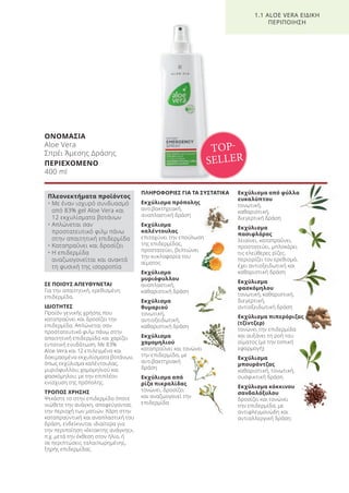 ΟΝΟΜΑΣΙΑ
Aloe Vera
Σπρέι Άμεσης Δράσης
ΠΕΡΙΕΧΟΜΕΝΟ
400 ml
ΣΕ ΠΟΙΟΥΣ ΑΠΕΥΘΥΝΕΤΑΙ
Για την απαιτητική, ερεθισμένη
επιδερμίδα.
ΙΔΙΟΤΗΤΕΣ
Προϊόν γενικής χρήσης που
καταπραΰνει και δροσίζει την
επιδερμίδα. Απλώνεται σαν
προστατευτικό φιλμ πάνω στην
απαιτητική επιδερμίδα και χαρίζει
εντατική ενυδάτωση. Με 83%
Aloe Vera και 12 επιλεγμένα και
δοκιμασμένα εκχυλίσματα βοτάνων,
όπως εκχύλισμα καλέντουλας,
μυριόφυλλου, χαμομηλιού και
φασκόμηλου, με την επιπλέον
ενίσχυση της πρόπολης.
ΤΡΟΠΟΣ ΧΡΗΣΗΣ
Ψεκάστε το στην επιδερμίδα όποτε
νιώθετε την ανάγκη, αποφεύγοντας
την περιοχή των ματιών. Χάρη στην
καταπραϋντική και αναπλαστική του
δράση, ενδείκνυται ιδιαίτερα για
την περιποίηση «έκτακτης ανάγκης»,
π.χ. μετά την έκθεση στον ήλιο, ή
σε περιπτώσεις ταλαιπωρημένης,
ξηρής επιδερμίδας.
ΠΛΗΡΟΦΟΡΙΕΣ ΓΙΑ ΤΑ ΣΥΣΤΑΤΙΚΑ
Εκχύλισμα πρόπολης
αντιβακτηριακή,
αναπλαστική δράση
Εκχύλισμα
καλέντουλας
επιταχύνει την επούλωση
της επιδερμίδας,
προστατεύει, βελτιώνει
την κυκλοφορία του
αίματος
Εκχύλισμα
μυριόφυλλου
αναπλαστική,
καθαριστική δράση
Εκχύλισμα
θυμαριού
τονωτική,
αντιοξειδωτική,
καθαριστική δράση
Εκχύλισμα
χαμομηλιού
καταπραΰνει και τονώνει
την επιδερμίδα, με
αντιβακτηριακή
δράση
Εκχύλισμα από
ρίζα πικραλίδας
τονώνει, δροσίζει
και αναζωογονεί την
επιδερμίδα
Εκχύλισμα από φύλλα
ευκαλύπτου
τονωτική,
καθαριστική,
διεγερτική δράση
Εκχύλισμα
πασιφλόρας
λειαίνει, καταπραΰνει,
προστατεύει, μπλοκάρει
τις ελεύθερες ρίζες,
περιορίζει τον ερεθισμό,
έχει αντιοξειδωτική και
καθαριστική δράση
Εκχύλισμα
φασκόμηλου
τονωτική, καθαριστική,
διεγερτική,
αντιοξειδωτική δράση
Εκχύλισμα πιπερόριζας
(τζίντζερ)
τονώνει την επιδερμίδα
και αυξάνει τη ροή του
αίματος (με την τοπική
εφαρμογή)
Εκχύλισμα
μπουράντζας
καθαριστική, τονωτική,
συσφικτική δράση
Εκχύλισμα κόκκινου
σανδαλόξυλου
δροσίζει και τονώνει
την επιδερμίδα, με
αντιφλεγμονώδη και
αντιαλλεργική δράση
TOP-
SELLER
1.1 ALOE VERA ΕΙΔΙΚΗ
ΠΕΡΙΠΟΙΗΣΗ
Πλεονεκτήματα προϊόντος
• Με έναν ισχυρό συνδυασμό
από 83% gel Aloe Vera και
12 εκχυλίσματα βοτάνων
• Απλώνεται σαν
προστατευτικό φιλμ πάνω
στην απαιτητική επιδερμίδα
• Καταπραΰνει και δροσίζει
• Η επιδερμίδα
αναζωογονείται και ανακτά
τη φυσική της ισορροπία
Product Manual 2018 GR.indb 12 20-Dec-17 11:03:49 AM
 