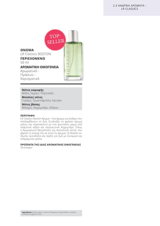 ΠΕΡΙΓΡΑΦΗ
LR Classics Boston Άρωμα - ένα άρωμα για άνδρες που
απολαμβάνουν τη ζωή. Συνδυάζει το φρέσκο άρωμα
μήλου και πορτοκαλιού με ένα φινετσάτο μίγμα από
σοφιστικέ κέδρο και σαγηνευτικό Κεχριμπάρι. Όπως
η Αμερικανική Μητρόπολη της Ανατολικής Ακτής που
χάρισε το όνομά της σε αυτό το άρωμα, το Boston εκ-
πέμπει αισιοδοξία και όρεξη για ζωή με δυναμικό και
απαράμιλλο τρόπο.
ΠΡΟΪΟΝΤΑ ΤΗΣ ΙΔΙΑΣ ΑΡΩΜΑΤΙΚΗΣ ΟΙΚΟΓΕΝΕΙΑΣ
Terminator
ΟΝΟΜΑ
LR Classics BOSTON
ΠΕΡΙΕΧΟΜΕΝΟ
50 ml
ΑΡΩΜΑΤΙΚΗ ΟΙΚΟΓΕΝΕΙΑ
Αρωματικό -
Πράσινο -
Χαρισματικό
2.3 ΑΝΔΡΙΚΑ ΑΡΩΜΑΤΑ -
LR CLASSICS
TOP-
SELLER
Νότες κορυφής
Μήλο, Λεμόνι, Πορτοκάλι
Μεσαίες νότες
Γιασεμί, Τριαντάφυλλο, Κρινάκι
Νότες βάσης
Μόσχος, Κεχριμπάρι, Κέδρος
Ingredients Alcohol denat., Parfum (Fragrance), Aqua (Water), Linalool,
Limonene, Eugenol, Citral
Product Manual 2018 GR.indb 122 20-Dec-17 11:11:49 AM
 
