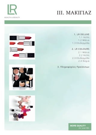 III. ΜΑΚΙΓΙΑΖ
1. LR DELUXE
1.1 Χείλη
1.2 Μάτια
1.3 Επιδερμίδα
2. LR COLOURS
2.1 Μάτια
2.2 Χείλη
2.3 Επιδερμίδα
2.4 Νύχια
3. Πληροφορίες Προϊόντων
Product Manual 2018 GR.indb 124 20-Dec-17 11:12:04 AM
 