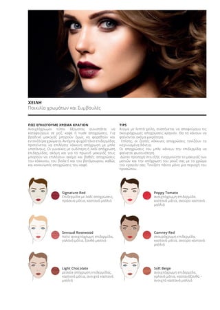 ΧΕΙΛΗ
Ποικιλία χρωμάτων και Συμβουλές
ΠΩΣ ΕΠΙΛΕΓΟΥΜΕ ΧΡΩΜΑ ΚΡΑΓΙΟΝ
Ανοιχτόχρωμοι τύποι δέρματος συνιστάται να
καταφεύγουν σε ροζ, καφέ ή nude αποχρώσεις. Για
βραδινό μακιγιάζ μπορούν όμως να φορεθούν και
εντονότερα χρώματα. Αν έχετε ψυχρό τόνο επιδερμίδας
προτείνεται να επιλέγετε κόκκινη απόχρωση με μπλε
υποτόνους. Οι γυναίκες με ουδέτερη ή λαδί απόχρωση
επιδερμίδας, ακόμη και για το πρωινό μακιγιάζ τους
μπορούν να επιλέγουν ακόμα και βαθιές αποχρώσεις
του κόκκινου, του βιολετί και του βατόμουρου, καθώς
και κοκκινωπές αποχρώσεις του καφέ.
TIPS
Άτομα με λεπτά χείλη, συστήνεται να αποφεύγουν τις
σκουρόχρωμες αποχρώσεις κραγιόν. Θα τα κάνουν να
φαίνονται ακόμα μικρότερα.
Επίσης, οι ζεστές κόκκινες αποχρώσεις τονίζουν τα
κιτρινισμένα δόντια.
Οι αποχρώσεις του μπλε κάνουν την επιδερμίδα να
φαίνεται φωτεινότερη.
Δώστε προσοχή στο εξής: εναρμονίστε το μακιγιάζ των
ματιών και την απόχρωση του ρουζ σας με το χρώμα
του κραγιόν σας. Τονίζετε πάντα μόνο μια περιοχή του
προσώπου.
Signature Red
Επιδερμίδα με λαδί αποχρώσεις,
πράσινα μάτια, καστανά μαλλιά
Sensual Rosewood
πολύ ανοιχτόχρωμη επιδερμίδα,
γαλανά μάτια, ξανθά μαλλιά
Light Chocolate
μεσαία απόχρωση επιδερμίδας,
καστανά μάτια, ανοιχτά καστανά
μαλλιά
Peppy Tomato
ανοιχτόχρωμη επιδερμίδα,
καστανά μάτια, σκούρα καστανά
μαλλιά
Camney Red
σκουρόχρωμη επιδερμίδα,
καστανά μάτια, σκούρα καστανά
μαλλιά
Soft Beige
ανοιχτόχρωμη επιδερμίδα,
γαλανά μάτια, καστανόξανθα –
ανοιχτά καστανά μαλλιά
Product Manual 2018 GR.indb 126 20-Dec-17 11:12:09 AM
 