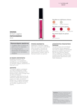 1.1 LR DELUXE
ΧΕΙΛΗ
ΣΕ ΠΟΙΟΥΣ ΑΠΕΥΘΥΝΕΤΑΙ
Κατάλληλο για όλους τους
επιδερμίδας. Για ομορφότερο
αποτέλεσμα, πριν την εφαρμογή
του Brilliant Lipgloss, απολεπίστε τα
ξηρά χείλη σας.
ΙΔΙΟΤΗΤΕΣ
Το Brilliant Lipgloss κυκλοφορεί
στις εξής 6 αποχρώσεις: Nude
Shine, Dramatic Rosewood, Pink
Brilliance, Berry Glam, Orange Flash
και Rose Temptation.
Η κρεμώδης υφή περιποιείται και
απλώνεται απαλά πάνω στα χείλη
χωρίς να τα κάνει να κολλούν
μεταξύ τους. Tο glitter αντανακλά
το φως, χαρίζει λάμψη στα χείλη
και τα κάνει να φαίνονται πιο
γεμάτα.
ΤΡΟΠΟΣ ΕΦΑΡΜΟΓΗΣ
Εφαρμόστε το Brilliant Lipgloss
πάνω από το κραγιόν ή απευθείας
πάνω στα χείλη. Ξεκινήστε με
το εσωτερικό των χειλιών και
κινήστε το βουρτσάκι με μικρές
ταμποναριστές κινήσεις προς το
εξωτερικό μέρος των χειλιών.
ΔΥΝΑΤΟΤΗΤΕΣ ΣΥΝΔΥΑΣΤΙΚΗΣ
ΠΩΛΗΣΗΣ
Για να επιτύχετε ένα εντονότερο
αποτέλεσμα, απλώς εφαρμόστε
πριν από το Lipgloss το αντίστοιχο
χρωματικά κραγιόν High Impact.
Εάν δεν σας καλύπτει κάποια
από τις διαθέσιμες αποχρώσεις,
επιλέξτε έναν από τους δυο nude
χρωματισμούς Nude Shine ή Dra-
matic Rosewood.
ΟΝΟΜΑ
Brilliant Lipgloss
ΠΕΡΙΕΧΟΜΕΝΟ
4 ml
Πλεονεκτήματα προϊόντος
• Το glitter κάνει τα χείλη να
φαίνονται πιο σαρκώδη
• Το ενσωματωμένο
βουρτσάκι διευκολύνει την
εφαρμογή και προσφέρει
ακρίβεια
Με glitter σε ουδέτερους τόνους:
Nude Shine Dramatic Rosewood
Rose Temptation
Pink Brilliance Berry Glam Orange Flash
Με glitter και έντονο χρώμα:
Με απαλή λάμψη και χρώμα:
Ingredients Polybutene, Octyldodecanol, Silica,
VP/Hexydecene Copolymer, Calcium Aluminum
Borosilicate, Calcium Sodium Borosilicate,
Phenoxyethanol, Parfum (Fragrance), Lecithin, To-
copherol, Ascorbyl Palmitate, Citric Acid, Synthetic
Fluorphlogopite, Alumina, Tin Oxide, Mica
May Contain:
CI 77891 (Titanium Dioxide), CI 77499 (Iron
Oxides), CI 77491 (Iron Oxides), CI 77492 (Iron
Oxides), CI 15850 (Red 7), CI 42090 (Blue 1), CI
15985 (Yellow 6), CI 15850 (Red 6)
Product Manual 2018 GR.indb 128 20-Dec-17 11:12:16 AM
 