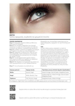 Χρώμα ματιών Χρώμα σκιάς Προτάσεις σκιών Artistic Quattro Eyeshadow
Μπλε Χρυσό, Καφέ Velvet Vintage, Secret Dawn, Delighted Nude
Καφέ Μπλε, Βιολετί, Γκρι
Sublime Marine, Velvet Vintage, Secret Dawn,
Delighted Nude
Πράσινο Ροζ, Κίτρινο, Καφέ Delighted Nude, Velvet Vintage
ΜΑΤΙΑ
Τρόπος εφαρμογής, συμβουλές και χρωματική ποικιλία
ΤΡΟΠΟΣ ΕΦΑΡΜΟΓΗΣ
Βήμα 1ο
: Εφαρμόστε αρχικά τη Βάση για Μάτια και
Χείλη πάνω στο βλέφαρο.
Βήμα 2ο
: Στη συνέχεια, εφαρμόστε στην περιοχή
των ματιών τις σκιές που αντιστοιχούν στο look που
επιθυμείτε και «σβήστε» τα χρώματα όσο χρειάζεται.
Βήμα 3ο
: Αν θέλετε, μπορείτε να τραβήξετε μια γραμμή
με το Eyeliner στις ρίζες των πάνω βλεφαρίδων.
Βήμα 4ο
: Εφαρμόστε τη Μascara στις πάνω και στις
κάτω βλεφαρίδες. Δώστε προσοχή στις εσωτερικές,
κοντές βλεφαρίδες και σιγουρευτείτε ότι το προϊόν
έχει φτάσει σ’ αυτές.
Βήμα 5ο
: Τα καλοσχηματισμένα φρύδια παίζουν
πολύ σημαντικό ρόλο στην έκφραση του προσώπου.
Σχηματίστε τα με το Perfect Browstyler.
Βήμα 6ο
: Μην ξεχάσετε το ντεμακιγιάζ πριν πέσετε για
ύπνο! Χρησιμοποιήστε γι’ αυτό Ξεβαφτικό Ματιών.
Βήμα 7ο
: Για να διεγείρετε την ανάπτυξη των
βλεφαρίδων και να αποκτήσετε μακρύτερες και πιο
παχιές βλεφαρίδες, εφαρμόστε τον ορό Activating Lash
Serum.
TIPS
Αν έχετε κόκκινα μάτια, αποφύγετε τις σκιές σε
κόκκινους ή λιλά τόνους, διότι θα κάνουν τα μάτια
να φαίνονται κουρασμένα και δακρυσμένα. Σ’ αυτή
την περίπτωση προτιμήστε αποχρώσεις του καφέ ή
του γκρι χωρίς κόκκινα στοιχεία. Μην ξεχάσετε να
εφαρμόσετε μια ανοιχτόχρωμη σκιά στην εσωτερική
γωνία του ματιού. Μ’ αυτό τον τρόπο, το βλέμμα σας
θα φανεί πιο ανοιχτό και ξεκούραστο. Εκτός αυτού,
προσέξτε το εξής: όταν αναμειγνύετε τις σκιές με
το πινέλο για blending της σειράς LR by da Vinci,
προσπαθήστε να επιτύχετε μια ομαλή χρωματική
μετάβαση. Ολοκληρώστε το μακιγιάζ των ματιών
εφαρμόζοντας πάντα μάσκαρα στις πάνω και κάτω
βλεφαρίδες.
Η απόχρωση „Night Rock“ είναι κατάλληλη για κάθε χρώμα ματιών για ένα κλασικό Smokey Eyes Look.
Σαρώστε απλά τον κωδικό QR και δείτε πως θα πετύχετε το μοντέρνο Smokey Eyes Look.
Σαρώστε απλά τον κωδικό QR και δείτε πως θα πετύχετε το κλασικό Smokey Eyes Look.
Product Manual 2018 GR.indb 129 20-Dec-17 11:12:18 AM
 