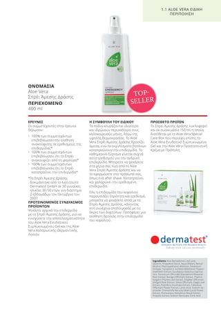 ΟΝΟΜΑΣΙΑ
Aloe Vera
Σπρέι Άμεσης Δράσης
ΠΕΡΙΕΧΟΜΕΝΟ
400 ml
ΕΡΕΥΝΕΣ
Οι συμμετέχοντες στην έρευνα
δήλωσαν:
• 100% των συμμετεχόντων
επιβεβαίωσαν την αίσθηση
ανακούφισης σε ερεθισμούς της
επιδερμίδας*
• 100% των συμμετεχόντων
επιβεβαίωσαν, ότι το Σπρέι
ανακουφίζει από τη φαγούρα*
• 100% των συμμετεχόντων
επιβεβαίωσαν, ότι το Σπρέι
καταπραΰνει την επιδερμίδα*
*Το Σπρέι Άμεσης Δράσης
δοκιμάστηκε από το Ινστιτούτο
Dermatest GmbH σε 30 γυναίκες
ηλικίας 30-50 ετών, για διάστημα
2 εβδομάδων τον Οκτώβριο του
2007.
ΠΡΟΤΕΙΝΟΜΕΝΟΣ ΣΥΝΔΥΑΣΜΟΣ
ΠΡΟΪΟΝΤΩΝ
Ψεκάστε αρχικά την επιδερμίδα
με το Σπρέι Άμεσης Δράσης, για να
ενισχύσετε την αποτελεσματικότητα
του Aloe Vera Ενυδατικού
Συμπυκνωμένου Gel και της Aloe
Vera Χαλαρωτικής Θερμαντικής
Λοσιόν.
Η ΣΥΜΒΟΥΛΗ ΤΟΥ ΕΙΔΙΚΟΥ
Τα πόδια κουράζονται ιδιαίτερα
και ιδρώνουν περισσότερο τους
καλοκαιρινούς μήνες, λόγω της
υψηλής θερμοκρασίας. Το Aloe
Vera Σπρέι Άμεσης Δράσης δροσίζει
άμεσα, ενώ τα εκχυλίσματα βοτάνων
καταπραΰνουν την επιδερμίδα. Το
καθημερινό ξύρισμα γίνεται συχνά
αιτία ερεθισμού για την ανδρική
επιδερμίδα. Μπορείτε να ψεκάσετε
στα χέρια σας λίγο από το Aloe
Vera Σπρέι Άμεσης Δράσης και να
το εφαρμόσετε στο πρόσωπό σας,
όπως ένα after shave. Καταπραΰνει
και χαλαρώνει την ερεθισμένη
επιδερμίδα.
Εάν η επιδερμίδα του κεφαλιού
παρουσιάζει ξηρότητα και ερεθισμό,
μπορείτε να ψεκάσετε απλά με το
Σπρέι Άμεσης Δράσης, κάνοντας
στη συνέχεια απαλό μασάζ με τις
άκρες των δαχτύλων. Προσφέρει μια
αίσθηση δροσιάς στην επιδερμίδα
του κεφαλιού.
ΠΡΟΣΘΕΤΟ ΠΡΟΪΟΝ
Το Σπρέι Άμεσης Δράσης κυκλοφορεί
και σε συσκευασία 150 ml, η οποία
διατίθεται με το Aloe Vera Special
Care Box που περιέχει επίσης το
Aloe Vera Ενυδατικό Συμπυκνωμένο
Gel και την Aloe Vera Προστατευτική
Κρέμα με Πρόπολη.
1.1 ALOE VERA ΕΙΔΙΚΗ
ΠΕΡΙΠΟΙΗΣΗ
TOP-
SELLER
Ingredients Aloe Barbadensis Leaf Juice,
Glycerin, Propylene Glycol, Aqua (Water), Benzyl
Alcohol, Phenoxyethanol, Allantoin, Potassium
Sorbate, Tocopherol, Achillea Millefolium Flower/
Leaf/Stem Extract, Eucalyptus Globulus Leaf Ext-
ract, Taraxacum Officinale (Dandelion) Rhizome/
Root Extract, Borago Officinalis Extract, Thymus
Vulgaris (Thyme) Leaf Extract, Zingiber Officinalis
(Ginger) Root Extract, Salvia Officinalis (Sage) Leaf
Extract, Passiflora Incarnata Extract, Calendula
Officinalis Flower Extract, Lactic Acid, Sodium Hy-
droxide, Chamomilla Recutita (Matricaria) Flower
Extract, Pterocarpus Santalinus Wood Extract,
Propolis Extract, Sodium Benzoate, Citric Acid
Product Manual 2018 GR.indb 13 20-Dec-17 11:03:54 AM
 