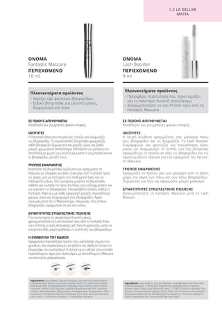 Ingredients Aqua (Water), Glyceryl Stearate, Cera Microcristallina (Micro-
crystalline Wax), Ricinus Communis (Castor) Seed Oil, Copernicia Cerifera
(Carnauba) Wax, Polyvinyl Alcohol, Propylene Glycol, Stearic Acid, Trietha-
nolamine, Palmitic Acid, Glycerin, Sodium Dehydroacetate, PVP, Cellulose,
Lecithin, Methylparaben, Ethylparaben, Propylparaben, Butylparaben, Phen-
oxyethanol, Tocopherol, Ascorbyl Palmitate, Citric Acid, Ascorbyl Palmitate,
Citric Acid, CI 77499 (Iron Oxides), CI 77266 (Black 2)(nano)
ΟΝΟΜΑ
Fantastic Mascara
ΠΕΡΙΕΧΟΜΕΝΟ
10 ml
Πλεονεκτήματα προϊόντος
• Χαρίζει εφέ ψεύτικων βλεφαρίδων
• Ειδικό βουρτσάκι για μέγιστο μήκος,
διαχωρισμό και όγκο
ΣΕ ΠΟΙΟΥΣ ΑΠΕΥΘΥΝΕΤΑΙ
Κατάλληλο και για χρήστες φακών επαφής.
ΙΔΙΟΤΗΤΕΣ
Η Fantastic Mascara επιμηκύνει, τονίζει και διαχωρίζει
τις βλεφαρίδες. Το κυματοειδές βουρτσάκι χρωματίζει
κάθε βλεφαρίδα ξεχωριστά και χαρίζει όγκο και βαθύ
μαύρο χρωματικό αποτέλεσμα. Μπορείτε να «χτίσετε» το
αποτέλεσμα, χωρίς να μουτζουρώνεστε ή να μπερδεύονται
οι βλεφαρίδες μεταξύ τους.
ΤΡΟΠΟΣ ΕΦΑΡΜΟΓΗΣ
Κρατήστε το βουρτσάκι οριζόντια και εφαρμόστε τη
Mascara με ελαφρές κινήσεις ζιγκ-ζαγκ από τη βάση προς
τις άκρες, για να επιτύχετε τον επιθυμητό όγκο και το
επιθυμητό μήκος. Στη συνέχεια, γυρίστε το βουρτσάκι
κάθετα και κινήστε το προς τα πάνω για να διαχωρίσετε και
να λυγίσετε τις βλεφαρίδες. Επαναλάβετε απαλά, καθώς η
Fantastic Mascara με κάθε εφαρμογή χαρίζει περισσότερο
χρώμα, όγκο και διαχωρισμό στις βλεφαρίδες. Αφού
σιγουρευτείτε ότι η Mascara έχει στεγνώσει στις επάνω
βλεφαρίδες, εφαρμόστε τη και στις κάτω.
ΔΥΝΑΤΟΤΗΤΕΣ ΣΥΝΔΥΑΣΤΙΚΗΣ ΠΩΛΗΣΗΣ
Για να επιτύχετε το μεγαλύτερο δυνατό μήκος,
χρησιμοποιήστε το Lash Booster πριν από τη Fantastic Mas-
cara. Επίσης, ο ορός Activating Lash Serum φροντίζει, ώστε να
ενεργοποιηθεί μακροπρόθεσμα η ανάπτυξη των βλεφαρίδων.
Η ΣΥΜΒΟΥΛΗ ΤΟΥ ΕΙΔΙΚΟΥ
Εφαρμόστε περισσότερο προϊόν στο υψηλότερο σημείο του
φρυδιού. Και παρακαλούμε μην βάζετε και βγάζετε έντονα το
βουρτσάκι στο σωληνάριο! Η κίνηση αυτή οδηγεί στην είσοδο
περισσότερου αέρα στο σωληνάριο, με αποτέλεσμα η Mascara
να στεγνώνει γρηγορότερα.
Ingredients Aqua (Water), Sucrose Stearate, Hydrogenated Rice Bran Wax,
Synthetic Beeswax, C18-36 Acid Triglyceride, Pentylene Glycol, Cetearyl
Alcohol, Oryza Sativa Cera (Rice) Bran Wax, CI 77891 (Titanium Dioxide), Poly-
butene, Phenoxyethanol, Caprylyl Glycol, Nylon-66, Ammonium Acryloyldime-
thyltaurate/ Beheneth-25 Methacrylate Crosspolymer, Panthenol, Butylene
Glycol, Hydrolyzed Coix Lacryma-Jobi Ma-Yuen Seed
ΟΝΟΜΑ
Lash Booster
ΠΕΡΙΕΧΟΜΕΝΟ
9 ml
Πλεονεκτήματα προϊόντος
• Προσφέρει περιποίηση που προετοιμάζει
για το καλύτερο δυνατό αποτέλεσμα
• Χρησιμοποιήστε το σαν Primer πριν από τη
Fantastic Mascara
ΣΕ ΠΟΙΟΥΣ ΑΠΕΥΘΥΝΕΤΑΙ
Κατάλληλο και για χρήστες φακών επαφής.
ΙΔΙΟΤΗΤΕΣ
Η λευκή σύνθεση εφαρμόζεται σαν μάσκαρα πάνω
στις βλεφαρίδες και τις διαχωρίζει. Το Lash Booster
διαμορφώνει και φροντίζει για περισσότερο όγκο,
μήκος και διαχωρισμό. Οι λεπτές ίνες της βούρτσας
εφαρμόζουν το προϊόν σε όλες τις βλεφαρίδες και τις
προετοιμάζουν ιδανικά για την εφαρμογή της Fantas-
tic Mascara.
ΤΡΟΠΟΣ ΕΦΑΡΜΟΓΗΣ
Εφαρμόστε το προϊόν σαν μια μάσκαρα από τη βάση
μέχρι την άκρη των πάνω και των κάτω βλεφαρίδων.
Περιμένετε για λίγο και εφαρμόστε μαύρη μάσκαρα.
ΔΥΝΑΤΟΤΗΤΕΣ ΣΥΝΔΥΑΣΤΙΚΗΣ ΠΩΛΗΣΗΣ
Χρησιμοποιήστε τη Fantastic Mascara μετά το Lash
Booster.
1.2 LR DELUXE
ΜΑΤΙΑ
Product Manual 2018 GR.indb 130 20-Dec-17 11:12:25 AM
 