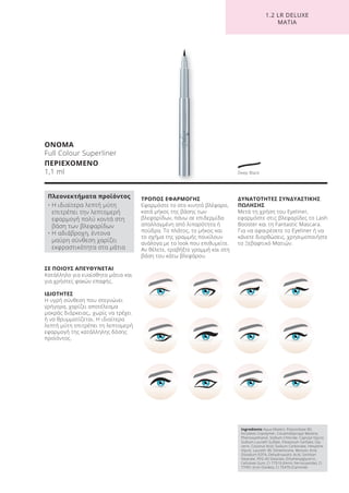 1.2 LR DELUXE
ΜΑΤΙΑ
ΣΕ ΠΟΙΟΥΣ ΑΠΕΥΘΥΝΕΤΑΙ
Κατάλληλο για ευαίσθητα μάτια και
για χρήστες φακών επαφής.
ΙΔΙΟΤΗΤΕΣ
Η υγρή σύνθεση που στεγνώνει
γρήγορα, χαρίζει αποτέλεσμα
μακράς διάρκειας,, χωρίς να τρέχει
ή να θρυμματίζεται. Η ιδιαίτερα
λεπτή μύτη επιτρέπει τη λεπτομερή
εφαρμογή της κατάλληλης δόσης
προϊόντος.
ΤΡΟΠΟΣ ΕΦΑΡΜΟΓΗΣ
Εφαρμόστε το στο κινητό βλέφαρο,
κατά μήκος της βάσης των
βλεφαρίδων, πάνω σε επιδερμίδα
απαλλαγμένη από λιπαρότητα ή
πούδρα. Το πλάτος, το μήκος και
το σχήμα της γραμμής ποικίλουν
ανάλογα με το look που επιθυμείτε.
Αν θέλετε, τραβήξτε γραμμή και στη
βάση του κάτω βλεφάρου.
ΔΥΝΑΤΟΤΗΤΕΣ ΣΥΝΔΥΑΣΤΙΚΗΣ
ΠΩΛΗΣΗΣ
Μετά τη χρήση του Eyeliner,
εφαρμόστε στις βλεφαρίδες το Lash
Booster και τη Fantastic Mascara.
Για να αφαιρέσετε το Eyeliner ή να
κάνετε διορθώσεις, χρησιμοποιήστε
το Ξεβαφτικό Ματιών.
ΟΝΟΜΑ
Full Colour Superliner
ΠΕΡΙΕΧΟΜΕΝΟ
1,1 ml
Ingredients Aqua (Water), Polysorbate 80,
Acrylates Copolymer, Cocamidopropyl Betaine,
Phenoxyethanol, Sodium Chloride, Caprylyl Glycol,
Sodium Laureth Sulfate, Potassium Sorbate, Gly-
cerin, Coconut Acid, Sodium Carbonate, Hexylene
Glycol, Laureth-30, Simethicone, Benzoic Acid,
Disodium EDTA, Dehydroacetic Acid, Sorbitan
Stearate, PEG-40 Stearate, Ethylhexylglycerin,
Cellulose Gum, CI 77510 (Ferric Ferrocyanide), CI
77491 (Iron Oxides), CI 75470 (Carmine)
Πλεονεκτήματα προϊόντος
• Η ιδιαίτερα λεπτή μύτη
επιτρέπει την λεπτομερή
εφαρμογή πολύ κοντά στη
βάση των βλεφαρίδων
• Η αδιάβροχη, έντονα
μαύρη σύνθεση χαρίζει
εκφραστικότητα στα μάτια
Deep Black
Product Manual 2018 GR.indb 134 20-Dec-17 11:12:37 AM
 