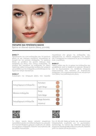 ΠΟΥΔΡΕΣ ΚΑΙ ΠΡΟΪΟΝΤΑ ΒΑΣΗΣ
Βρείτε το ιδανικό προϊόν βάσης για εσάς
ΒΗΜΑ 1Ο
Προσδιορίστε τον τύπο επιδερμίδας σας. Τα προϊόντα
βάσης με ματ τελείωμα ταιριάζουν περισσότερο σε
λιπαρές και πιο νεανικές επιδερμίδες. Τα προϊόντα
βάσης με μεταξένιο και φυσικό τελείωμα είναι
κατάλληλα για όλους τους τύπους επιδερμίδας. Οι
πούδρες δεν ταιριάζουν σε επιδερμίδες με τάσεις
ξηρότητας, καθώς τα σωματίδια πούδρας δεν μπορούν
να συνδεθούν με την επιδερμίδα, με αποτέλεσμα να την
ξηραίνουν ακόμα περισσότερο.
ΒΗΜΑ 2Ο
Ανακαλύψτε την απόχρωση βάσης που ταιριάζει
περισσότερο στο χρώμα της επιδερμίδας σας,
εφαρμόζοντας τις πιθανές αποχρώσεις στο πιγούνι
σας. Η απόχρωση που εναρμονίζεται με την επιδερμίδα
είναι η κατάλληλη.
ΒΗΜΑ 3Ο
Λάβετε υπόψη σας ότι το χρώμα της επιδερμίδας σας
μεταβάλλεται κατά τη διάρκεια της χρονιάς. Μπορείτε
είτε να δημιουργήσετε την κατάλληλη απόχρωση
αναμειγνύοντας δύο προϊόντα σε διαφορετικές
αποχρώσεις, είτε να χρησιμοποιήσετε έναν σκουρότερο
τόνο βάσης τους καλοκαιρινούς μήνες.
Το τέλειο προϊόν βάσης αποτελεί απαραίτητη
προϋπόθεση για όλα τα υπόλοιπα βήματα του μακιγιάζ.
Στα Tutorials θα βρείτε χρήσιμες συμβουλές και κόλπα
για μια άψογη επιδερμίδα. Σαρώστε τους κωδικούς QR
και μάθετε περισσότερα.
Στο LR DELUXE Make-up-Studio σας αποκαλύπτουμε
επαγγελματικές συμβουλές για τις φωτοσκιάσεις
(Contouring). To Tutorial σας καθοδηγεί βήμα-βήμα,
εξηγώντας διεξοδικά κάθε στάδιο του μακιγιάζ. Σαρώστε
απλά τον κωδικό QR και ξεκινήστε.
Ανοιχτόχρωμη επιδερμίδα
Porcelain
Light Beige
Μεσαία επιδερμίδα
Beige
Dark Beige
Σκουρόχρωμη επιδερμίδα
Beige Noisette
Hazelnut
Product Manual 2018 GR.indb 139 20-Dec-17 11:12:53 AM
 