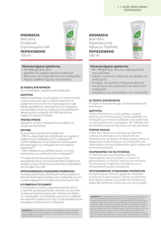 ΣΕ ΠΟΙΟΥΣ ΑΠΕΥΘΥΝΕΤΑΙ
Για την ερεθισμένη, αφυδατωμένη επιδερμίδα
ΙΔΙΟΤΗΤΕΣ
Προϊόν περιποίησης γενικής χρήσης, το οποίο αποτελεί
συμπύκνωμα από το gel του φύλλου Aloe Vera, σε
μορφή που πολύ κοντινή στην πρωταρχική του υφή.
Χαρίζει φρεσκάδα και ελαστικότητα στην επιδερμίδα,
ενώ προσφέρει απόλυτη ενυδάτωση στην ερεθισμένη,
αφυδατωμένη επιδερμίδα. Με 90% Aloe Vera και
ευχάριστη, δροσιστική δράση.
ΤΡΟΠΟΣ ΧΡΗΣΗΣ
Εφαρμόστε το στην επιδερμίδα όποτε νιώθετε την
ανάγκη για περιποίηση.
ΕΡΕΥΝΕΣ
Οι συμμετέχοντες στην έρευνα δήλωσαν:
• 70% των συμμετεχόντων επιβεβαίωσε μια ευχάριστη
αίσθηση στην επιδερμίδα μετά την εφαρμογή**
• 67% επιβεβαίωσε, ότι το Ενυδατικό Συμπυκνωμένο
Gel ανακουφίζει την επιδερμίδα από την αίσθηση
ξηρότητας**
• 63% επιβεβαίωσε μια αίσθηση άμεσης εντατικής
περιποίησης και ενυδάτωσης στην επιδερμίδα**
**Το Aloe Vera Ενυδατικό Συμπυκνωμένο Gel
δοκιμάστηκε από το Ινστιτούτο Dermatest GmbH σε 30
γυναίκες ηλικίας 30-49 ετών, για διάστημα 2 εβδομάδων
τον Οκτώβριο του 2007.
ΠΡΟΤΕΙΝΟΜΕΝΟΣ ΣΥΝΔΥΑΣΜΟΣ ΠΡΟΪΟΝΤΩΝ
Για ακόμα μεγαλύτερη αποτελεσματικότητα, ψεκάστε το
Aloe Vera Σπρέι Άμεσης Δράσης στην επιδερμίδα, και στη
συνέχεια εφαρμόστε το Ενυδατικό Συμπυκνωμένο Gel.
Η ΣΥΜΒΟΥΛΗ ΤΟΥ ΕΙΔΙΚΟΥ
Η επιδερμίδα με ατέλειες ωφελείται ιδιαίτερα από τις
ενυδατικές και εξισορροπητικές ιδιότητες του Aloe Vera
Ενυδατικού Συμπυκνωμένου Gel. Η δροσιστική δράση
του, ανακουφίζει την επιδερμίδα μετά από τον ερεθισμό
που προκαλεί η έκθεση στον ήλιο. Το Gel καταπραΰνει και
προσφέρει ενυδάτωση στην επιδερμίδα.
ΟΝΟΜΑΣΙΑ
Aloe Vera
Ενυδατικό
Συμπυκνωμένο Gel
ΠΕΡΙΕΧΟΜΕΝΟ
100 ml
ΣΕ ΠΟΙΟΥΣ ΑΠΕΥΘΥΝΕΤΑΙ
Για ξηρή επιδερμίδα που έχει ιδιαίτερη ανάγκη από
περιποίηση.
ΙΔΙΟΤΗΤΕΣ
Προϊόν περιποίησης γενικής χρήσης, το οποίο
αποτελεί μια πλούσια κρέμα, η οποία εφοδιάζει την
επιδερμίδα με εντατική ενυδάτωση, ενώ παράλληλα
την καταπραΰνει και τη χαλαρώνει. Με 79% Aloe Vera
και Πρόπολη (=φυσικό εκχύλισμα από κερί μέλισσας).
ΤΡΟΠΟΣ ΧΡΗΣΗΣ
Η Aloe Vera Προστατευτική Κρέμα με Πρόπολη
ενδείκνυται ιδιαίτερα για την προστασία του
προσώπου και των χεριών. Η Κρέμα μπορεί επίσης να
εφαρμοστεί σε όλα τα σημεία της επιδερμίδας που
παρουσιάζουν έντονη ξηρότητα και έχουν ανάγκη από
εντατική περιποίηση.
ΠΛΗΡΟΦΟΡΙΕΣ ΓΙΑ ΤΑ ΣΥΣΤΑΤΙΚΑ
Η Πρόπολη είναι μια ρητινώδης μάζα που
δημιουργείται από τις μέλισσες, οι οποίες τη
χρησιμοποιούν ως δομικό υλικό για την επένδυση
της εσωτερικής επιφάνειας της κυψέλης και τη
στεγανοποίηση μικρών ανοιγμάτων.
ΠΡΟΤΕΙΝΟΜΕΝΟΣ ΣΥΝΔΥΑΣΜΟΣ ΠΡΟΪΟΝΤΩΝ
Σας προτείνουμε επίσης τη χρήση του Aloe Vera
Ενυδατικού Συμπυκνωμένου Gel και του Aloe Vera
Σπρέι Άμεσης Δράσης, ενώ η Aloe Vera Ρυθμιστική
Κρέμα DermaIntense ενδείκνυται για τοπική χρήση.
ΟΝΟΜΑΣΙΑ
Aloe Vera
Προστατευτική
Κρέμα με Πρόπολη
ΠΕΡΙΕΧΟΜΕΝΟ
100 ml
1.1 ALOE VERA ΕΙΔΙΚΗ
ΠΕΡΙΠΟΙΗΣΗ
Πλεονεκτήματα προϊόντος
• Με 90% gel Aloe Vera
• Δροσίζει και χαρίζει άμεση ενυδάτωση
• Βελτιώνει την ελαστικότητα της επιδερμίδας
• Χαρίζει αίσθηση άμεσης περιποίησης
Πλεονεκτήματα προϊόντος
• Με 79% gel Aloe Vera και εκχύλισμα από
κερί μέλισσας
• Χαρίζει εντατική ενυδάτωση και θρέφει την
επιδερμίδα
• Ενισχύει τον φυσικό επιδερμικό φραγμό
και απλώνει ένα προστατευτικό φιλμ στην
επιδερμίδα
• Χαλαρώνει και καταπραΰνει την επιδερμίδα
Ingredients Aloe Barbadensis Leaf Juice, Aqua (Water), Glycerin, Acrylates
/ C10-30 Alkyl Acrylate Crosspolymer, Phenoxyethanol, Sodium Hydroxide,
Ethylhexylglycerin, Tocopherol, Allantoin, Lactic Acid, Citric Acid, Potassium
Sorbate, Sodium Benzoate
Ingredients Aloe Barbadensis Leaf Juice, Coco-Caprylate/Caprate, Glycerin,
Cera Alba (Beeswax), Ethylhexyl Stearate, C10-18 Triglycerides, Glyceryl
Stearate, Cetyl Alcohol, Dimethicone, Olus (Vegetable) Oil, Phenoxyethanol,
Propylene Glycol, Hydroxyethyl Acrylate/Sodium Acryloyldimethyl Taurate
Copolymer, PEG-75 Stearate, Squalane, Tocopherol, Steareth-20, Ceteth-20,
Parfum (Fragrance), Ethylhexylglycerin, Allantoin, Propolis Extract, Polysor-
bate 60, Symphytum Officinalis Root Extract, Lactic Acid, Helianthus Annuus
(Sunflower) Seed Oil, Hexyl Cinnamal, Chamomilla Recutita (Matricaria),
Limonene, Potassium Sorbate, Citric Acid, Butylphenyl Methylpropional, So-
dium Benzoate, Hydroxyisohexyl 3-Cyclohexene Carboxaldehyde, Citronellol,
Alpha-Isomethyl Ionone, Linalool, Geraniol, Benzyl Benzoate, Beta-Carotene
Product Manual 2018 GR.indb 14 20-Dec-17 11:04:00 AM
 