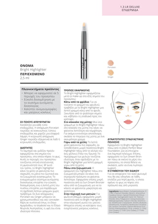 1.3 LR DELUXE
ΕΠΙΔΕΡΜΙΔΑ
ΣΕ ΠΟΙΟΥΣ ΑΠΕΥΘΥΝΕΤΑΙ
Κατάλληλο για κάθε τύπο
επιδερμίδας. Η απόχρωση Porcelain
ταιριάζει σε κοκκινωπούς τύπους
επιδερμίδας και χαρίζει μια ελαφριά
λάμψη. Η κιτρινωπή απόχρωση
Ginger ταιριάζει εξαιρετικά σε λαδί ή
κιτρινωπές επιδερμίδες.
ΙΔΙΟΤΗΤΕΣ
Το λαμπερό και ιριδίζον προϊόν
εφαρμόζεται στα σημεία του
προσώπου, στα οποία πέφτει το φως.
Αυτές οι περιοχές του προσώπου
τονίζονται οπτικά επιτείνοντας
τη φωτεινότητά τους. Μ’ αυτό
τον τρόπο, το Bright Highlighter
κάνει τα χείλη να φαίνονται πιο
σαρκώδη, τα μάτια πιο ζωντανά και
τα ζυγωματικά ανασηκωμένα. Το
ενσωματωμένο σύστημα αυτόματης
δοσολογίας επιτρέπει την εύκολη
δοσομέτρηση, ενώ η λεπτή μύτη του
πινέλου επιτρέπει για παράδειγμα
τη σχεδίαση λεπτών γραμμών χωρίς
πρόβλημα. Οι δυο αποχρώσεις
Porcelain και Ginger μπορούν να
χρησιμοποιηθούν και σαν concealer.
Χάρη σε συστατικά όπως το έλαιο
Αμαράνθου, το bisabolol και το Έλαιο
Μυρτιάς Αυστραλίας, η υφή του είναι
ιδιαίτερα πλούσια.
ΤΡΟΠΟΣ ΕΦΑΡΜΟΓΗΣ
Το Bright Highlighter εφαρμόζεται
μετά το make-up στα εξής σημεία του
προσώπου:
Κάτω από τα φρύδια: Για να
τονίσετε τη γραμμή του φρυδιού,
τραβήξτε με το Bright Highlighter μια
λεπτή γραμμή κάτω από το φρύδι.
Ξεκινήστε από το ψηλότερο σημείο
και «σβήστε» τη σταδιακά προς τον
κρόταφο.
Στο κόκκαλο της μύτης: Μια ίσια
γραμμή με το Bright Highlighter πάνω
στο κόκκαλο της μύτης την κάνει να
φαίνεται λεπτότερη και κομψότερη.
Για ακόμα εντονότερο αποτέλεσμα,
σκιάστε το πτερύγιο της μύτης με ένα
σκουρότερο χρώμα.
Γύρω από τα χείλη: Τα λεπτά
χείλη φαίνονται πιο σαρκώδη, αν
τοποθετήσετε μικρή ποσότητα Bright
Highlighter πάνω από το κέντρο του
άνω χείλους (Τόξο του Έρωτα). Το
περίγραμμα των χειλιών τονίζεται
ιδιαίτερα, όταν σχεδιάζετε με το
Bright Highlighter μια λεπτή γραμμή
γύρω από τα χείλη.
Πάνω στα ζυγωματικά: Η
εφαρμογή του highlighter πάνω στα
ζυγωματικά μπορεί να κάνει ένα
στρογγυλό πρόσωπο να φαίνεται
λεπτότερο. Εφαρμόστε επίσης μικρή
ποσότητα από το Sun Dream Bronzer
κάτω από τα ζυγωματικά, για να τα
κάνετε να φαίνονται μακρύτερα και
ψηλότερα.
Στην περιοχή των ματιών: Για
φωτεινό βλέμμα, εφαρμόστε μικρή
ποσότητα από το Bright Highlighter
στην εσωτερική γωνία του ματιού.
Μπορείτε επίσης να καλύψετε τους
ενοχλητικούς μαύρους κύκλους.
ΔΥΝΑΤΟΤΗΤΕΣ ΣΥΝΔΥΑΣΤΙΚΗΣ
ΠΩΛΗΣΗΣ
Εφαρμόστε το Bright Highlighter
πάνω από τη βάση Perfect Wear
Foundation, για να επιτύχετε
ένα λαμπερό τελείωμα. Επίσης,
εφαρμόστε το Sun Dream Bron-
zer πάνω σε εκείνα τα μέρη του
προσώπου, τα οποία θέλετε να
σκιάσετε, ώστε να είναι λιγότερο
εμφανή.
Η ΣΥΜΒΟΥΛΗ ΤΟΥ ΕΙΔΙΚΟΥ
Για να αποφύγετε τον κακό φωτισμό
που θα σας οδηγήσει σε λάθη,
επιλέξτε μια πηγή φωτός, η οποία
αφήνει το φως να πέφτει στο
πρόσωπό σας από μπροστά.
ΟΝΟΜΑ
Bright Highlighter
ΠΕΡΙΕΧΟΜΕΝΟ
2,5 ml
Ingredients Aqua (Water), Cyclopentasiloxane, CI
77891 (Titanium Dioxide), Glycerin, Amaranthus
Caudatus Extract, Caprylyl Dimethicone Ethoxy
Glucoside, Hydrogenated Castor Oil, Titanium
Dioxide, Silica, Polyglyceryl-2 Sesquiisostearate,
Methylpropanediol, Sodium Chloride, Dimethico-
ne, Dimethicone Crosspolymer, Alcohol, Bisabolol,
Dimethiconol, Tocopherol, Backhousta Citriodora
Oil, Lecithin, Carnosine, Silybum Marianum Fruit
Extract, Phenoxyethanol, Citral, Linalool, CI 77492
(Iron Oxides), CI 77491 (Iron Oxides), CI 77499
(Iron Oxides)
Πλεονεκτήματα προϊόντος
• Μπορεί να εφαρμοστεί σε 5
περιοχές του προσώπου
• Εύκολη δοσομέτρηση με
το συστήμα αυτόματης
δοσολογίας
• Καλύπτει ανομοιομορφίες
και μαύρους κύκλους
Ginger
Porcelain
Product Manual 2018 GR.indb 140 20-Dec-17 11:12:54 AM
 