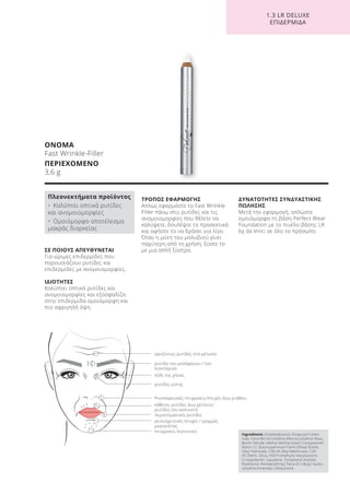 1.3 LR DELUXE
ΕΠΙΔΕΡΜΙΔΑ
ΟΝΟΜΑ
Fast Wrinkle-Filler
ΠΕΡΙΕΧΟΜΕΝΟ
3,6 g
Ingredients Octyldodecanol, Dicaprylyl Carbo-
nate, Cera Microcristallina (Microcrystalline Wax),
Boron Nitride, Methyl Methacrylate Crosspolymer,
Nylon-12, Butyrospermum Parkii (Shea) Butter,
Cetyl Palmitate, C30-45 Alkyl Methicone, C30-
45 Olefin, Silica, HDI/Trimethylol Hexyllactone
Crosspolymer, Squalane, Tocopheryl Acetate,
Panthenol, Pentaerythrityl Tetra-DI-t-Butyl Hydro-
xyhydrocinnamate, Ubiquinone
ΣΕ ΠΟΙΟΥΣ ΑΠΕΥΘΥΝΕΤΑΙ
Για ώριμες επιδερμίδες που
παρουσιάζουν ρυτίδες και
επιδερμίδες με ανομοιομορφίες.
ΙΔΙΟΤΗΤΕΣ
Καλύπτει οπτικά ρυτίδες και
ανομοιομορφίες και εξασφαλίζει
στην επιδερμίδα ομοιόμορφη και
πιο σφριγηλή όψη.
ΤΡΟΠΟΣ ΕΦΑΡΜΟΓΗΣ
Απλώς εφαρμόστε το Fast Wrinkle
Filler πάνω στις ρυτίδες και τις
ανομοιομορφίες που θέλετε να
καλύψετε, δουλέψτε το προσεκτικά
και αφήστε το να δράσει για λίγο.
Όταν η μύτη του μολυβιού γίνει
παχύτερη από τη χρήση, ξύστε το
με μια απλή ξύστρα.
ΔΥΝΑΤΟΤΗΤΕΣ ΣΥΝΔΥΑΣΤΙΚΗΣ
ΠΩΛΗΣΗΣ
Μετά την εφαρμογή, απλώστε
ομοιόμορφα τη βάση Perfect Wear
Foundation με το πινέλο βάσης LR
by da Vinci σε όλο το πρόσωπο.
Πλεονεκτήματα προϊόντος
• Καλύπτει οπτικά ρυτίδες
και ανομοιομορφίες
• Ομοιόμορφο αποτέλεσμα
μακράς διαρκείας
οριζόντιες ρυτίδες στο μέτωπο
ρυτίδα του μεσόφρυου / του
λιονταριού
ρυτίδες μύτης
πόδι της χήνας
Ρινοπαρειακές πτυχώσεις/πτυχές άνω γνάθου
κάθετες ρυτίδες άνω χείλους/
ρυτίδες του καπνιστή
περιστοματικές ρυτίδες
γενειοχειλικές πτυχές / γραμμές
μαριονέτας
πτυχώσεις πιγουνιού
Product Manual 2018 GR.indb 141 20-Dec-17 11:12:55 AM
 