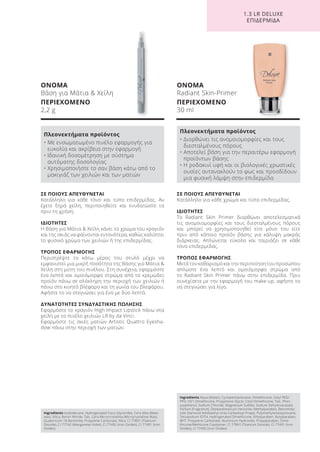 1.3 LR DELUXE
ΕΠΙΔΕΡΜΙΔΑ
Ingredients Isododecane, Hydrogenated Coco-Glycerides, Cera Alba (Bees-
wax), Silica, Boron Nitride, Talc, Cera Microcristallina (Microcrystalline Wax),
Quaternium-18 Bentonite, Propylene Carbonate, Mica, CI 77891 (Titanium
Dioxide), CI 77742 (Manganese Violet), CI 77492 (Iron Oxides), CI 77491 (Iron
Oxides)
Ingredients Aqua (Water), Cyclopentasiloxane, Dimethicone, Cetyl PEG/
PPG-10/1 Dimethicone, Propylnene Glycol, Cetyl Dimethicone, Talc, Phen-
oxyethanol, Sodium Chloride, Magnesium Sulfate, Sodium Dehydroacetate,
Parfum (Fragrance), Disteardimonium Hectorite, Methylparaben, Benzimida-
zole Diamond Amidoethyl Urea Carbamoyl Propyl, Polymethylsilsesquioxane,
Tetrasodium EDTA, Hydrogenated Dimethicone, Ethylparaben, Butylparaben,
BHT, Propylene Carbonate, Aluminium Hydroxide, Propylparaben, Dime-
thicone/Methicone Copolymer, CI 77891 (Titanium Dioxide), CI 77491 (Iron
Oxides), CI 77492 (Iron Oxides)
ΟΝΟΜΑ
Βάση για Μάτια & Χείλη
ΠΕΡΙΕΧΟΜΕΝΟ
2,2 g
ΟΝΟΜΑ
Radiant Skin-Primer
ΠΕΡΙΕΧΟΜΕΝΟ
30 ml
Πλεονεκτήματα προϊόντος
• Με ενσωματωμένο πινέλο εφαρμογής για
ευκολία και ακρίβεια στην εφαρμογή
• Ιδανική δοσομέτρηση με σύστημα
αυτόματης δοσολογίας
• Χρησιμοποιήστε το σαν βάση κάτω από το
μακιγιάζ των χειλιών και των ματιών
Πλεονεκτήματα προϊόντος
• Διορθώνει τις ανομοιομορφίες και τους
διεσταλμένους πόρους
• Αποτελεί βάση για την περαιτέρω εφαρμογή
προϊόντων βάσης
• Η ροδακινί υφή και οι βιολογικές χρωστικές
ουσίες αντανακλούν το φως και προσδίδουν
μια φυσική λάμψη στην επιδερμίδα
ΣΕ ΠΟΙΟΥΣ ΑΠΕΥΘΥΝΕΤΑΙ
Κατάλληλο για κάθε χρώμα και τύπο επιδερμίδας.
ΙΔΙΟΤΗΤΕΣ
Το Radiant Skin Primer διορθώνει αποτελεσματικά
τις ανομοιομορφίες και τους διεσταλμένους πόρους
και μπορεί να χρησιμοποιηθεί είτε μόνο του είτε
πριν από κάποιο προϊόν βάσης για κάλυψη μακράς
διάρκειας. Απλώνεται εύκολα και ταιριάζει σε κάθε
τόνο επιδερμίδας.
ΤΡΟΠΟΣ ΕΦΑΡΜΟΓΗΣ
Μετά τον καθαρισμό και την περιποίηση του προσώπου
απλώστε ένα λεπτό και ομοιόμορφο στρώμα από
το Radiant Skin Primer πάνω στην επιδερμίδα. Πριν
συνεχίσετε με την εφαρμογή του make-up, αφήστε το
να στεγνώσει για λίγο.
ΣΕ ΠΟΙΟΥΣ ΑΠΕΥΘΥΝΕΤΑΙ
Κατάλληλο για κάθε τόνο και τύπο επιδερμίδας. Αν
έχετε ξηρά χείλη, περιποιηθείτε και ενυδατώστε τα
πριν τη χρήση.
ΙΔΙΟΤΗΤΕΣ
Η Βάση για Μάτια & Χείλη κάνει το χρώμα του κραγιόν
και της σκιάς να φαίνονται εντονότερα, καθώς καλύπτει
το φυσικό χρώμα των χειλιών ή της επιδερμίδας.
ΤΡΟΠΟΣ ΕΦΑΡΜΟΓΗΣ
Περιστρέψτε το κάτω μέρος του στυλό μέχρι να
εμφανιστεί μια μικρή ποσότητα της Βάσης για Μάτια &
Χείλη στη μύτη του πινέλου. Στη συνέχεια, εφαρμόστε
ένα λεπτό και ομοιόμορφο στρώμα από το κρεμώδες
προϊόν πάνω σε ολόκληρη την περιοχή των χειλιών ή
πάνω στο κινητό βλέφαρο και τη γωνία του βλεφάρου.
Αφήστε το να στεγνώσει για ένα με δύο λεπτά.
ΔΥΝΑΤΟΤΗΤΕΣ ΣΥΝΔΥΑΣΤΙΚΗΣ ΠΩΛΗΣΗΣ
Εφαρμόστε το κραγιόν High Impact Lipstick πάνω στα
χείλη με το πινέλο χειλιών LR by da Vinci.
Εφαρμόστε τις σκιές ματιών Artistic Quattro Eyesha-
dow πάνω στην περιοχή των ματιών.
Product Manual 2018 GR.indb 142 20-Dec-17 11:13:00 AM
 