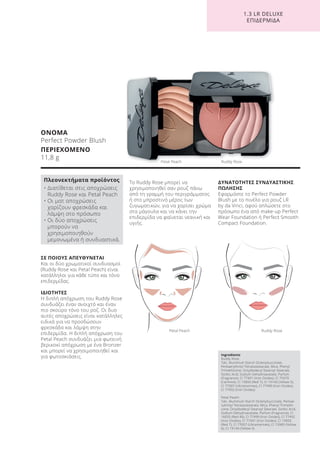 1.3 LR DELUXE
ΕΠΙΔΕΡΜΙΔΑ
ΣΕ ΠΟΙΟΥΣ ΑΠΕΥΘΥΝΕΤΑΙ
Και οι δύο χρωματικοί συνδυασμοί
(Ruddy Rose και Petal Peach) είναι
κατάλληλοι για κάθε τύπο και τόνο
επιδερμίδας.
ΙΔΙΟΤΗΤΕΣ
Η διπλή απόχρωση του Ruddy Rose
συνδυάζει έναν ανοιχτό και έναν
πιο σκούρο τόνο του ροζ. Οι δυο
αυτές αποχρώσεις είναι κατάλληλες
ειδικά για να προσδώσουν
φρεσκάδα και λάμψη στην
επιδερμίδα. Η διπλή απόχρωση του
Petal Peach συνδυάζει μια φωτεινή
βερικοκί απόχρωση με ένα Bronzer
και μπορεί να χρησιμοποιηθεί και
για φωτοσκιάσεις.
Το Ruddy Rose μπορεί να
χρησιμοποιηθεί σαν ρουζ πάνω
από τη γραμμή του περιγράμματος
ή στο μπροστινό μέρος των
ζυγωματικών, για να χαρίσει χρώμα
στα μάγουλα και να κάνει την
επιδερμίδα να φαίνεται νεανική και
υγιής.
ΔΥΝΑΤΟΤΗΤΕΣ ΣΥΝΔΥΑΣΤΙΚΗΣ
ΠΩΛΗΣΗΣ
Εφαρμόστε το Perfect Powder
Blush με το πινέλο για ρουζ LR
by da Vinci, αφού απλώσετε στο
πρόσωπο ένα από make-up Perfect
Wear Foundation ή Perfect Smooth
Compact Foundation.
ΟΝΟΜΑ
Perfect Powder Blush
ΠΕΡΙΕΧΟΜΕΝΟ
11,8 g
Ingredients
Ruddy Rose:
Talc, Aluminum Starch Octenylsuccinate,
Pentaerythrityl Tetraisostearate, Mica, Phenyl
Trimethicone, Octyldodecyl Stearoyl Stearate,
Sorbic Acid, Sodium Dehydroacetate, Parfum
(Fragrance), CI 77491 (Iron Oxides), CI 75470
(Carmine), CI 15850 (Red 7), CI 19140 (Yellow 5),
CI 77007 (Ultramarines), CI 77499 (Iron Oxides),
CI 77492 (Iron Oxides)
Petal Peach:
Talc, Aluminum Starch Octenylsuccinate, Pentae-
rythrityl Tetraisostearate, Mica, Phenyl Trimethi-
cone, Octyldodecyl Stearoyl Stearate, Sorbic Acid,
Sodium Dehydroacetate, Parfum (Fragrance), CI
16035 (Red 40), CI 77499 (Iron Oxides), CI 77492
(Iron Oxides), CI 77491 (Iron Oxides), CI 15850
(Red 7), CI 77007 (Ultramarines), CI 15985 (Yellow
6), CI 19140 (Yellow 5)
Πλεονεκτήματα προϊόντος
• Διατίθεται στις αποχρώσεις
Ruddy Rose και Petal Peach
• Οι ματ αποχρώσεις
χαρίζουν φρεσκάδα και
λάμψη στο πρόσωπο
• Οι δύο αποχρώσεις
μπορούν να
χρησιμοποιηθούν
μεμονωμένα ή συνδυαστικά.
Petal Peach Ruddy Rose
Petal Peach Ruddy Rose
Product Manual 2018 GR.indb 145 20-Dec-17 11:13:03 AM
 