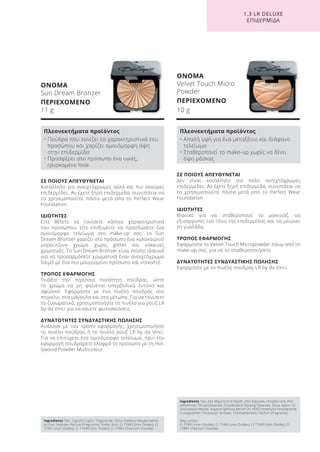 1.3 LR DELUXE
ΕΠΙΔΕΡΜΙΔΑ
ΟΝΟΜΑ
Sun Dream Bronzer
ΠΕΡΙΕΧΟΜΕΝΟ
11 g
ΟΝΟΜΑ
Velvet Touch Micro
Powder
ΠΕΡΙΕΧΟΜΕΝΟ
10 g
ΣΕ ΠΟΙΟΥΣ ΑΠΕΥΘΥΝΕΤΑΙ
Δεν είναι κατάλληλο για πολύ ανοιχτόχρωμες
επιδερμίδες. Αν έχετε ξηρή επιδερμίδα, συνιστάται να
το χρησιμοποιείτε πάντα μετά από το Perfect Wear
Foundation
ΙΔΙΟΤΗΤΕΣ
Ιδανικό για να σταθεροποιεί το μακιγιάζ, να
εξισορροπεί τον τόνο της επιδερμίδας και να μειώνει
τη γυαλάδα.
ΤΡΟΠΟΣ ΕΦΑΡΜΟΓΗΣ
Εφαρμόστε το Velvet Touch Micropowder πάνω από το
make-up σας, για να το σταθεροποιήσετε.
ΔΥΝΑΤΟΤΗΤΕΣ ΣΥΝΔΥΑΣΤΙΚΗΣ ΠΩΛΗΣΗΣ
Εφαρμόστε με το πινέλο πούδρας LR by da Vinci.
ΣΕ ΠΟΙΟΥΣ ΑΠΕΥΘΥΝΕΤΑΙ
Κατάλληλο για ανοιχτόχρωμες αλλά και πιο σκούρες
επιδερμίδες. Αν έχετε ξηρή επιδερμίδα, συνιστάται να
το χρησιμοποιείτε πάντα μετά απο το Perfect Wear
Foundation
ΙΔΙΟΤΗΤΕΣ
Είτε θέλετε να τονίσετε κάποια χαρακτηριστικά
του προσώπου, είτε επιθυμείτε να προσδώσετε ένα
ομοιόμορφο τελείωμα στο make-up σας, το Sun
Dream Bronzer χαρίζει στο πρόσωπο ένα καλοκαιρινό
μπρούτζινο χρώμα χωρίς glitter και κόκκινες
χρωστικές. Το Sun Dream Bronzer είναι επίσης ιδανικό
για να προσαρμόσετε χρωματικά έναν ανοιχτόχρωμο
λαιμό με ένα πιο μαυρισμένο πρόσωπο και ντεκολτέ.
ΤΡΟΠΟΣ ΕΦΑΡΜΟΓΗΣ
Τινάξτε την περίσσια ποσότητα πούδρας, ώστε
το χρώμα να μη φαίνεται υπερβολικά έντονο και
αφύσικο. Εφαρμόστε με ένα πινέλο πούδρας στο
πηγούνι, στα μάγουλα και στο μέτωπο. Για να τονίσετε
τα ζυγωματικά, χρησιμοποιήστε το πινέλο για ρουζ LR
by da Vinci για να κάνετε φωτοσκιάσεις.
ΔΥΝΑΤΟΤΗΤΕΣ ΣΥΝΔΥΑΣΤΙΚΗΣ ΠΩΛΗΣΗΣ
Ανάλογα με τον τρόπο εφαρμογής, χρησιμοποιήστε
το πινέλο πούδρας ή το πινέλο ρουζ LR by da Vinci.
Για να επιτύχετε ένα ομοιόμορφο τελείωμα, πριν την
εφαρμογή πουδράρετε ελαφρά το πρόσωπο με τη Hol-
lywood Powder Multicolour.
Ingredients Talc, Caprylic/Capric Triglyceride, Silica, Isodecyl Neopentanoa-
te, Zinc Stearate, Parfum (Fragrance), Sorbic Acid, CI 77492 (Iron Oxides), CI
77491 (Iron Oxides), CI 77499 (Iron Oxides), CI 77891 (Titanium Dioxide)
Ingredients Talc, Zea Mays (Corn) Starch, Zinc Stearate, Dimethicone, Pen-
taerythrityl Tetraisostearate, Octyldodecyl Stearoyl Stearate, Silica, Nylon-12,
Diisostearyl Malate, Argania Spinosa Kernel Oil, HDI/Trimethylol Hexyllactone
Crosspolymer, Potassium Sorbate, Chlorophenesin, Parfum (Fragrance)
May contain
CI 77491 (Iron Oxides), CI 77492 (Iron Oxides), CI 77499 (Iron Oxides), CI
77891 (Titanium Dioxide)
Πλεονεκτήματα προϊόντος
• Πούδρα που τονίζει τα χαρακτηριστικά του
προσώπου και χαρίζει ομοιόμορφη όψη
στην επιδερμίδα
• Προσφέρει στο πρόσωπο ένα υγιές,
ηλιοκαμένο look
Πλεονεκτήματα προϊόντος
• Απαλή υφή για ένα μεταξένιο και διάφανο
τελείωμα
• Σταθεροποιεί το make-up χωρίς να δίνει
όψη μάσκας
Product Manual 2018 GR.indb 146 20-Dec-17 11:13:04 AM
 