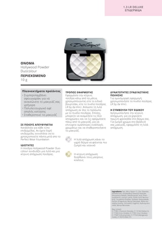 1.3 LR DELUXE
ΕΠΙΔΕΡΜΙΔΑ
ΣΕ ΠΟΙΟΥΣ ΑΠΕΥΘΥΝΕΤΑΙ
Κατάλληλο για κάθε τύπο
επιδερμίδας. Αν έχετε ξηρή
επιδερμίδα, συνιστάται να το
χρησιμοποιείτε πάντα μετά απο το
Perfect Wear Foundation
ΙΔΙΟΤΗΤΕΣ
Η πούδρα Hollywood Powder Duo-
colour συνδυάζει μια λιλά και μια
κίτρινη απόχρωση πούδρας.
ΤΡΟΠΟΣ ΕΦΑΡΜΟΓΗΣ
Εφαρμόστε την κίτρινη
πούδρα κάτω από τα μάτια,
χρησιμοποιώντας είτε το ειδικό
βουρτσάκι, είτε το πινέλο πούδρας
LR by da Vinci. Απλώστε τη λιλά
απόχρωση σε όλο το πρόσωπο
με το πινέλο πούδρας. Επίσης,
μπορείτε να αναμείξετε τις δύο
αποχρώσεις και να τις εφαρμόσετε
πάνω από το μακιγιάζ, για να
επιτύχετε ομαλότερες εναλλαγές
χρωμάτων και να σταθεροποιήσετε
το μακιγιάζ.
Η λιλά απόχρωση κάνει το
ωχρό δέρμα να φαίνεται πιο
ζωηρό και νεανικό
Η κίτρινη απόχρωση
διορθώνει τους μαύρους
κύκλους
ΔΥΝΑΤΟΤΗΤΕΣ ΣΥΝΔΥΑΣΤΙΚΗΣ
ΠΩΛΗΣΗΣ
Για ομοιόμορφη εφαρμογή,
χρησιμοποιήστε το πινέλο πούδρας
LR by da Vinci.
Η ΣΥΜΒΟΥΛΗ ΤΟΥ ΕΙΔΙΚΟΥ
Χρησιμοποιήστε την κίτρινη
απόχρωση, για να χαρίσετε
πρωινή φρεσκάδα στο δέρμα σας.
Για ζωηρό χρώμα στο βραδινό
σας μακιγιάζ, εφαρμόστε τη λιλά
απόχρωση.
ΟΝΟΜΑ
Hollywood Powder
Duocolour
ΠΕΡΙΕΧΟΜΕΝΟ
10 g
Πλεονεκτήματα προϊόντος
• Συμπεριλαμβάνει
σφουγγαράκι για να
ανανεώνετε το μακιγιάζ σας
γρήγορα
• Πολυλειτουργικό εφέ
απαλής εστίασης
• Σταθεροποιεί το μακιγιάζ
Ingredients Talc, Mica, Nylon-12, Zinc Stearate,
Dimethicone, Octyldodecyl Stearoyl Stearate,
Diisostearyl Malate, Dehydroacetic Acid, Phen-
oxyethanol, Lauroyl Lysine, Sorbic Acid, Benzoic
Acid, Tocopheryl Acetate, Sorbitan Sesquioleate,
Parfum (Fragrance), Benzyl Salicylate, Alpha-Iso-
methyl Ionone, Citronellol, Eugenol, Hydroxycitro-
nellal, Benzyl Benzoate
May contain:
CI 77891 (Titanium Dioxide), CI 19140 (Yellow 5),
CI 77492 (Iron Oxides), CI 77491 (Iron Oxides),
CI 77007 (Ultramarines), CI 77742 (Manganese
Violet), CI 45410 (Red 27)
Product Manual 2018 GR.indb 148 20-Dec-17 11:13:04 AM
 
