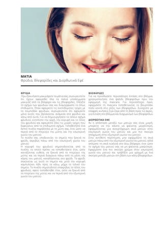 ΜΑΤΙΑ
Φρύδια, Βλεφαρίδες και Διορθωτικά Εφέ
ΦΡΥΔΙΑ
Πριν ξεκινήσετε μακιγιάρετε τα μάτια σας, σιγουρευτείτε
ότι έχουν αφαιρεθεί όλα τα παλιά υπολείμματα
μακιγιάζ από τα βλέφαρα και τις βλεφαρίδες. Ελέγξτε
το σχήμα των φρυδιών σας και διαμορφώστε το όπως
επιθυμείτε. Όταν αφαιρείτε τις ανεπιθύμητες τρίχες με
το τσιμπιδάκι φρυδιών, σιγουρευτείτε ότι αφαιρείτε
μόνο αυτές που βρίσκονται ανάμεσα στα φρύδια και
κάτω από αυτά. Για να δημιουργήσετε το τέλειο σχήμα
φρυδιού, εντοπίστε την αρχή, την κορυφή και το τέλος
του φρυδιού και αφαιρέστε όλες τις μικρές τρίχες που
ξεφεύγουν από το επιθυμητό σχήμα. Τοποθετήστε ένα
λεπτό πινέλο παράλληλα με τη μύτη σας, έτσι ώστε να
περνά από το πτερύγιο της μύτης και την εσωτερική
γωνία του ματιού.
Το πινέλο σας υποδεικνύει το σημείο που ξεκινά το
φρύδι, ακριβώς πάνω από την εσωτερική γωνία του
ματιού.
Η κορυφή του φρυδιού σηματοδοτείται από το
πινέλο, το οποίο πρέπει να τοποθετήσετε έτσι, ώστε
κοιτάζοντας ευθεία, να ξεκινά από το πτερύγιο της
μύτης και να περνά διαγώνια πάνω από τη μέση της
κόρης του ματιού, καταλήγοντας στο φρύδι. Το φρύδι
σηκώνεται ως αυτό το σημείο και μετά την κορυφή
καμπυλώνει πάλι προς τα κάτω, μέχρι το τελικό του
σημείο. Το πινέλο σηματοδοτεί επακριβώς το τέλος του
φρυδιού, αφού τοποθετηθεί έτσι, ώστε να ξεκινά από
το πτερύγιο της μύτης και να περνά από την εξωτερική
γωνία του ματιού.
ΒΛΕΦΑΡΙΔΕΣ
Για να προσδώσετε περισσότερη ένταση στο βλέμμα,
χρησιμοποιήστε ένα ψαλίδι βλεφαρίδων πριν την
εφαρμογή της mascara. Για περισσότερο όγκο,
εφαρμόστε τη mascara τοποθετώντας το βουρτσάκι
πολύ κοντά στις ρίζες των βλεφαρίδων. Συνεχίστε με
ελαφρές κινήσεις ζιγκ-ζαγκ από τη βάση προς τις άκρες,
για ένταση στο βλέμμα και διαχωρισμό των βλεφαρίδων
ΔΙΟΡΘΩΤΙΚΑ ΕΦΕ
Αν η απόσταση μεταξύ των ματιών σας είναι μικρή,
μπορείτε να την κάνετε να φαίνεται μεγαλύτερη,
εφαρμόζοντας μια ανοιχτόχρωμη σκιά ματιών στην
εσωτερική γωνία του ματιού και μια πιο σκούρα
απόχρωση στην εξωτερική γωνία του ματιού.
Στην αντίθετη περίπτωση, μην εφαρμόζετε τη σκιά
ματιών πάνω από την εξωτερική γωνία του ματιού, αλλά
απλώστε τη σκιά κυκλικά στο άνω βλέφαρο, έτσι ώστε
το σχήμα του ματιού σας να μη φαίνεται μακρύτερο.
Εφαρμόστε ένα πιο σκούρο χρώμα στην εσωτερική
γωνία του ματιού και τραβήξτε μια γραμμή με ένα
σκούρο μολύβι ματιών στη βάση των κάτω βλεφαρίδων.
.
Product Manual 2018 GR.indb 149 20-Dec-17 11:13:05 AM
 