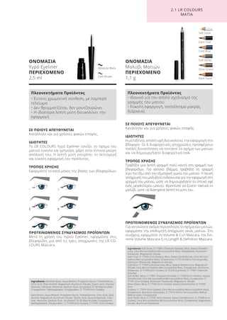 Cold Blue
Soft Snow
Dark Hazel
Olive Green
Soft Ashes
Dark Coal
ΟΝΟΜΑΣΙΑ
Υγρό Eyeliner
ΠΕΡΙΕΧΟΜΕΝΟ
2,5 ml
ΟΝΟΜΑΣΙΑ
Μολύβι Ματιών
ΠΕΡΙΕΧΟΜΕΝΟ
1,1 g
ΣΕ ΠΟΙΟΥΣ ΑΠΕΥΘΥΝΕΤΑΙ
Κατάλληλο και για χρήστες φακών επαφής.
ΙΔΙΟΤΗΤΕΣ
Η μεταξένια, απαλή υφή διευκολύνει την εφαρμογή στο
βλέφαρο. Οι 6 διαφορετικές αποχρώσεις προσφέρουν
πολλές δυνατότητες να τονίσετε το σχήμα των ματιών
και να δημιουργήσετε διαφορετικά look.
ΤΡΟΠΟΣ ΧΡΗΣΗΣ
Τραβήξτε μια λεπτή γραμμή πολύ κοντά στη γραμμή των
βλεφαρίδων. Για γατίσιο βλέμμα, τραβήξτε τη γραμμή
λίγο πιο έξω από την εξωτερική γωνία του ματιού. Η λευκή
απόχρωση του μολυβιού ενδείκνυται για την εφαρμογή στη
γραμμή του ματιού, ώστε να δημιουργήσετε το οπτικό εφέ
ενός μεγαλύτερου ματιού. Φροντίστε να ξύνετε τακτικά το
μολύβι, ώστε να διατηρείτε λεπτή τη μύτη του.
ΠΡΟΤΕΙΝΟΜΕΝΟΣ ΣΥΝΔΥΑΣΜΟΣ ΠΡΟΪΟΝΤΩΝ
Για να τονίσετε ακόμα περισσότερο το σχήμα των ματιών,
εφαρμόστε την επιθυμητή απόχρωση σκιάς ματιών. Στη
συνέχεια, εφαρμόστε τη Volume & Curl Mascara, την Ext-
reme Volume Mascara ή τη Length & Definition Mascara.
ΣΕ ΠΟΙΟΥΣ ΑΠΕΥΘΥΝΕΤΑΙ
Κατάλληλο και για χρήστες φακών επαφής.
ΙΔΙΟΤΗΤΕΣ
Το LR COLOURS Υγρό Eyeliner τονίζει το σχήμα του
ματιού εύκολα και γρήγορα, χάρη στην έντονα μαύρη
απόδοσή του. Η λεπτή μύτη επιτρέπει τη λεπτομερή
και εύκολη εφαρμογή του προϊόντος.
ΤΡΟΠΟΣ ΧΡΗΣΗΣ
Εφαρμόστε το κατά μήκος της βάσης των βλεφαρίδων:
ΠΡΟΤΕΙΝΟΜΕΝΟΣ ΣΥΝΔΥΑΣΜΟΣ ΠΡΟΪΟΝΤΩΝ
Μετά τη χρήση του Υγρού Eyeliner, εφαρμόστε στις
βλεφαρίδες μια από τις τρεις αποχρώσεις της LR CO-
LOURS Mascara.
Dark Brown
Absolute Black
1
35
2
46
2.1 LR COLOURS
ΜΑΤΙΑ
Ingredients Absolute Black: Aqua (Water), Propylene Glycol, Tromethamine,
Citric Acid, Oleyl Alcohol, Magnesium Aluminum Silicate, Stearic Acid, Glyceryl
Stearate, Cellulose, Hectorite, Xanthan Gum, Acrylates/C10-30 Alkyl Acrylate
Crosspolymer, Methylparaben, Ethylparaben, CI 77499 (Iron Oxides)
Dark Brown: Aqua (Water), Propylene Glycol, Tromethamine, Citric Acid, Oleyl
Alcohol, Magnesium Aluminum Silicate, Stearic Acid, Glyceryl Stearate, Cellu-
lose, Hectorite, Xanthan Gum, Acrylates/C10-30 Alkyl Acrylate Crosspolymer,
Methylparaben, Ethylparaben, CI 77499 (Iron Oxides), CI 77491 (Iron Oxides)
Πλεονεκτήματα Προϊόντος
• Έντονη χρωματική σύνθεση, με λαμπερό
τελείωμα
• Δεν θρυμματίζεται, δεν μουτζουρώνει
• Η ιδιαίτερα λεπτή μύτη διευκολύνει την
εφαρμογή
Ingredients Soft Snow: CI 77891 (Titanium Dioxide), Mica, Stearyl Dimethi-
cone, Cera Microcristallina (Microcrystalline Wax), Octadecene, Aluminum
Distearate, Magnesium Silicate
Dark Coal: CI 77499 (Iron Oxides), Mica, Stearyl Dimethicone, Cera Microcri-
stallina (Microcrystalline Wax), Octadecene, CI 77510 (Ferric Ferrocyanide),
Aluminum Distearate, Magnesium Silicate
Cold Blue: CI 77007 (Ultramarines), Mica, Stearyl Dimethicone, Magnesium
Silicate, Cera Microcristallina (Microcrystalline Wax), Octadecene, Aluminum
Distearate, CI 77499 (Iron Oxides), CI 75470 (Carmine), CI 77891 (Titanium
Dioxide)
Soft Ashes: Mica, CI 77891 (Titanium Dioxide), CI 77499 (Iron Oxides), Stearyl
Dimethicone, Cera Microcristallina (Microcrystalline Wax), Octadecene, CI
77491 (Iron Oxides), Aluminum Distearate, Magnesium Silicate
Olive Green: Mica, CI 77492 (Iron Oxides), Stearyl Dimethicone, CI 77499
(Iron
Oxides), CI 77491 (Iron Oxides), Cera Microcristallina (Microcrystalline Wax),
Octadecene, Aluminum Distearate, CI 77510 (Ferric Ferrocyanide), Methyl
Methacrylate Crosspolymer
Dark Hazel: Mica, CI 77491 (Iron Oxides), Stearyl Dimethicone, CI 77499 (Iron
Oxides), Cera Microcristallina (Microcrystalline Wax), Octadecene, Magnesium
Silicate, Aluminum Distearate
Πλεονεκτήματα Προϊόντος
• Ιδανικό για τον απαλό σχεδιασμό της
γραμμής του ματιού
• Εύκολη εφαρμογή, αποτέλεσμα μακράς
διάρκειας
Product Manual 2018 GR.indb 150 20-Dec-17 11:13:09 AM
 