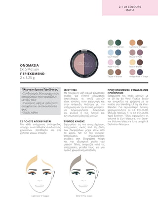 ΣΕ ΠΟΙΟΥΣ ΑΠΕΥΘΥΝΕΤΑΙ
Για κάθε απόχρωση επιδερμίδας
υπάρχει ο κατάλληλος συνδυασμός
χρωμάτων. Κατάλληλο και για
χρήστες φακών επαφής.
ΙΔΙΟΤΗΤΕΣ
Με πούδρινη υφή και με χρωστικές
ουσίες για έντονο χρωματικό
αποτέλεσμα, οι σκιές ματιών
είναι εύκολες στην εφαρμογή και
στην ανάμειξη. Ανάλογα με την
απόχρωση και την ένταση, μπορείτε
να δημιουργήσετε διακριτικό
και φυσικό ή πιο έντονο και
εντυπωσιακό μακιγιάζ ματιών.
ΤΡΟΠΟΣ ΧΡΗΣΗΣ
Εφαρμόστε τις πιο ανοιχτόχρωμες
αποχρώσεις σκιάς από τη βάση
των βλεφαρίδων μέχρι κάτω από
το φρύδι. Με τις πιο σκούρες
αποχρώσεις, δημιουργήστε
σκιάσεις στη βλεφαρική πτυχή
και την εξωτερική γωνία του
ματιού. Τέλος, αναμείξτε καλά τις
αποχρώσεις μεταξύ τους, για μια
ομαλή χρωματική μετάβαση.
ΠΡΟΤΕΙΝΟΜΕΝΟΣ ΣΥΝΔΥΑΣΜΟΣ
ΠΡΟΪΌΝΤΩΝ
Εφαρμόστε τις σκιές ματιών με
το LR by da Vinci Πινέλο Σκιών
και αναμείξτε τα χρώματα με το
πινέλο για blending LR by da Vinci
Blender. Για περισσότερη ένταση,
χρησιμοποιήστε το LR COLOURS
Μολύβι Ματιών ή το LR COLOURS
Υγρό Eyeliner. Τέλος, εφαρμόστε τη
Volume & Curl Mascara, την Extre-
me Volume Mascara ή τη Length &
Definition Mascara.
ΟΝΟΜΑΣΙΑ
Σκιά Ματιών
ΠΕΡΙΕΧΟΜΕΝΟ
2 x 1,25 g
Mint ’n’ Pine GreenCashmere ’n’ Copper
Rose ’n’ Grey
Mint ’n’ Pine Green Cashmere ’n’ Copper
Mauve ’n’ Plum
Gold ’n’ Bronze
Vintage Rose ’n’ GrapeTaupe ’n’ Bronze
Sky ’n’ Water
2.1 LR COLOURS
ΜΑΤΙΑ
Πλεονεκτήματα Προϊόντος
• Συνδυασμός δύο χρωματικών
αποχρώσεων που ταιριάζουν
μεταξύ τους
• Πούδρινη υφή με ιριδίζοντα
στοιχεία που αντανακλούν το
φως
• Χωρίς τάλκη
Product Manual 2018 GR.indb 151 20-Dec-17 11:13:19 AM
 
