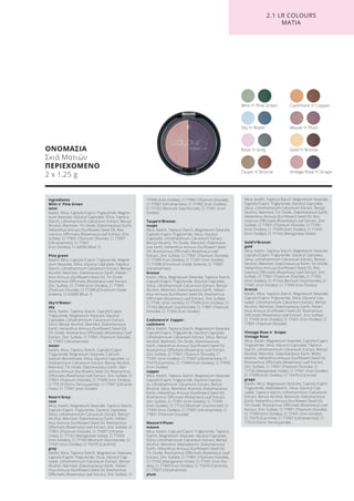 ΟΝΟΜΑΣΙΑ
Σκιά Ματιών
ΠΕΡΙΕΧΟΜΕΝΟ
2 x 1,25 g
Rose ’n’ Grey
Mint ’n’ Pine Green Cashmere ’n’ Copper
Mauve ’n’ Plum
Gold ’n’ Bronze
Vintage Rose ’n’ GrapeTaupe ’n’ Bronze
Sky ’n’ Water
2.1 LR COLOURS
ΜΑΤΙΑ
Ingredients
Mint n’ Pine Green
mint
Kaolin, Mica, Caprylic/Capric Triglyceride, Magne-
sium Stearate, Glyceryl Caprylate, Silica, Tapioca
Starch, Lithothamnium Calcareum Extract, Benzyl
Alcohol, Mannitol, Tin Oxide, Diatomaceous Earth,
Helianthus Annuus (Sunflower) Seed Oil, Ros-
marinus Officinalis (Rosemary) Leaf Extract, Zinc
Sulfate, CI 77891 (Titanium Dioxide), CI 77007
(Ultramarines), CI 77491
(Iron Oxides), CI 42090 (Blue 1)
Pine green
Kaolin, Mica, Caprylic/Capric Triglyceride, Magne-
sium Stearate, Silica, Glyceryl Caprylate, Tapioca
Starch, Lithothamnium Calcareum Extract, Benzyl
Alcohol, Mannitol, Diatomaceous Earth, Helian-
thus Annuus (Sunflower) Seed Oil, Tin Oxide,
Rosmarinus Officinalis (Rosemary) Leaf Extract,
Zinc Sulfate, CI 77499 (Iron Oxides), CI 77891
(Titanium Dioxide), CI 77288 (Chromium Oxide
Greens), CI 42090 (Blue 1)
Sky‘n‘Water:
sky
Mica, Kaolin, Tapioca Starch, Caprylic/Capric
Triglyceride, Magnesium Stearate, Glyceryl
Caprylate, Lithothamnium Calcareum Extract,
Silica, Benzyl Alcohol, Mannitol, Diatomaceous
Earth, Helianthus Annuus (Sunflower) Seed Oil,
Tin Oxide, Rosmarinus Officinalis (Rosemary) Leaf
Extract, Zinc Sulfate, CI 77891 (Titanium Dioxide),
CI 77007 (Ultramarines)
water
Kaolin, Mica, Tapioca Starch, Caprylic/Capric
Triglyceride, Magnesium Stearate, Calcium
Sodium Borosilicate, Silica, Glyceryl Caprylate, Li-
thothamnium Calcareum Extract, Benzyl Alcohol,
Mannitol, Tin Oxide, Diatomaceous Earth, Heli-
anthus Annuus (Sunflower) Seed Oil, Rosmarinus
Officinalis (Rosemary) Leaf Extract, Zinc Sulfate, CI
77891 (Titanium Dioxide), CI 77499 (Iron Oxides),
CI 77510 (Ferric Ferrocyanide), CI 77007 (Ultrama-
rines), CI 77491 (Iron Oxides)
Rose‘n‘Grey:
rose
Mica, Kaolin, Magnesium Stearate, Tapioca Starch,
Caprylic/Capric Triglyceride, Glyceryl Caprylate,
Silica, Lithothamnium Calcareum Extract, Benzyl
Alcohol, Mannitol, Diatomaceous Earth, Helian-
thus Annuus (Sunflower) Seed Oil, Rosmarinus
Officinalis (Rosemary) Leaf Extract, Zinc Sulfate, CI
77891 (Titanium Dioxide), CI 77007 (Ultrama-
rines), CI 77742 (Manganese Violet), CI 77499
(Iron Oxides), CI 77163 (Bismuth Oxychloride) ,CI
77491 (Iron Oxides), CI 75470 (Carmine)
grey
Kaolin, Mica, Tapioca Starch, Magnesium Stearate,
Caprylic/Capric Triglyceride, Silica, Glyceryl Cap-
rylate, Lithothamnium Calcareum Extract, Benzyl
Alcohol, Mannitol, Diatomaceous Earth, Helian-
thus Annuus (Sunflower) Seed Oil, Rosmarinus
Officinalis (Rosemary) Leaf Extract, Zinc Sulfate, CI
77499 (Iron Oxides), CI 77891 (Titanium Dioxide),
CI 77007 (Ultramarines), CI 77492 (Iron Oxides),
CI 77163 (Bismuth Oxychloride), CI 77491 (Iron
Oxides)
Taupe‘n‘Bronze:
taupe
Mica, Kaolin, Tapioca Starch, Magnesium Stearate,
Caprylic/Capric Triglyceride, Silica, Glyceryl
Caprylate, Lithothamnium Calcareum Extract,
Benzyl Alcohol, Tin Oxide, Mannitol, Diatomace-
ous Earth, Helianthus Annuus (Sunflower) Seed
Oil, Rosmarinus Officinalis (Rosemary) Leaf
Extract, Zinc Sulfate, CI 77891 (Titanium Dioxide),
CI 77499 (Iron Oxides), CI 77491 (Iron Oxides),
CI 77288 (Chromium Oxide Greens), CI 77007
(Ultramarines)
bronze
Kaolin, Mica, Magnesium Stearate, Tapioca Starch,
Caprylic/Capric Triglyceride, Glyceryl Caprylate,
Silica, Lithothamnium Calcareum Extract, Benzyl
Alcohol, Mannitol, Diatomaceous Earth, Helian-
thus Annuus (Sunflower) Seed Oil, Rosmarinus
Officinalis (Rosemary) Leaf Extract, Zinc Sulfate,
CI 77491 (Iron Oxides), CI 77499 (Iron Oxides), CI
77163 (Bismuth Oxychloride), CI 77891 (Titanium
Dioxide), CI 77492 (Iron Oxides)
Cashmere‘n‘ Copper:
cashmere
Mica, Kaolin, Tapioca Starch, Magnesium Stearate,
Caprylic/Capric Triglyceride, Glyceryl Caprylate,
Lithothamnium Calcareum Extract, Silica, Benzyl
Alcohol, Mannitol, Tin Oxide, Diatomaceous
Earth, Helianthus Annuus (Sunflower) Seed Oil,
Rosmarinus Officinalis (Rosemary) Leaf Extract,
Zinc Sulfate, CI 77891 (Titanium Dioxide), CI
77491 (Iron Oxides), CI 77007 (Ultramarines), CI
75470 (Carmine), CI 77499 (Iron Oxides), CI 77492
(Iron Oxides)
copper
Mica, Kaolin, Tapioca Starch, Magnesium Stearate,
Caprylic/Capric Triglyceride, Glyceryl Capryla-
te, Lithothamnium Calcareum Extract, Benzyl
Alcohol, Silica, Mannitol, Alumina, Diatomaceous
Earth, Helianthus Annuus (Sunflower) Seed Oil,
Rosmarinus Officinalis (Rosemary) Leaf Extract,
Zinc Sulfate, CI 77491 (Iron Oxides), CI 77499
(Iron Oxides), CI 77163 (Bismuth Oxychloride), CI
77492 (Iron Oxides), CI 77007 (Ultramarines), CI
77891 (Titanium Dioxide)
Mauve‘n‘Plum:
mauve
Mica, Kaolin, Caprylic/Capric Triglyceride, Tapioca
Starch, Magnesium Stearate, Glyceryl Caprylate,
Silica, Lithothamnium Calcareum Extract, Benzyl
Alcohol, Mannitol, Maltodextrin, Diatomaceous
Earth, Helianthus Annuus (Sunflower) Seed Oil,
Tin Oxide, Rosmarinus Officinalis (Rosemary) Leaf
Extract, Zinc Sulfate, CI 77891 (Titanium Dioxide),
CI 77742 (Manganese Violet), CI 77491 (Iron Oxi-
des), CI 77499 (Iron Oxides), CI 75470 (Carmine),
CI 77007 (Ultramarines)
plum
Mica, Kaolin, Tapioca Starch, Magnesium Stearate,
Caprylic/Capric Triglyceride, Glyceryl Caprylate,
Silica, Lithothamnium Calcareum Extract, Benzyl
Alcohol, Mannitol, Tin Oxide, Diatomaceous Earth,
Helianthus Annuus (Sunflower) Seed Oil, Ros-
marinus Officinalis (Rosemary) Leaf Extract, Zinc
Sulfate, CI 77891 (Titanium Dioxide), CI 77491
(Iron Oxides), CI 77499 (Iron Oxides), CI 77492
(Iron Oxides), CI 77742 (Manganese Violet)
Gold‘n‘Bronze:
gold
Mica, Kaolin, Tapioca Starch, Magnesium Stearate,
Caprylic/Capric Triglyceride, Glyceryl Caprylate,
Silica, Lithothamnium Calcareum Extract, Benzyl
Alcohol, Mannitol, Diatomaceous Earth, Tin Oxide,
Helianthus Annuus (Sunflower) Seed Oil, Ros-
marinus Officinalis (Rosemary) Leaf Extract, Zinc
Sulfate, CI 77891 (Titanium Dioxide), CI 77492
(Iron Oxides), CI 77163 (Bismuth Oxychloride), CI
77491 (Iron Oxides), CI 77499 (Iron Oxides)
bronze
Kaolin, Mica, Tapioca Starch, Magnesium Stearate,
Caprylic/Capric Triglyceride, Silica, Glyceryl Cap-
rylate, Lithothamnium Calcareum Extract, Benzyl
Alcohol, Mannitol, Diatomaceous Earth, Helian-
thus Annuus (Sunflower) Seed Oil, Rosmarinus
Officinalis (Rosemary) Leaf Extract, Zinc Sulfate,
CI 77499 (Iron Oxides), CI 77491 (Iron Oxides), CI
77891 (Titanium Dioxide)
Vintage Rose n`Grape:
Vintage Rose
Mica, Kaolin, Magnesium Stearate, Caprylic/Capric
Triglyceride, Silica, Glyceryl Caprylate, Tapioca
Starch, Lithothamnium Calcareum Extract, Benzyl
Alcohol, Mannitol, Diatomaceous Earth, Malto-
dextrin, Helianthus Annuus (Sunflower) Seed Oil,
Rosmarinus Officinalis (Rosemary) Leaf Extract,
Zinc Sulfate, CI 77891 (Titanium Dioxide), CI
77742 (Manganese Violet), CI 77491 (Iron Oxides),
CI 77499 (Iron Oxides), CI 75470 (Carmine)
grape
Kaolin, Mica, Magnesium Stearate, Caprylic/Capric
Triglyceride, Maltodextrin, Silica, Glyceryl Cap-
rylate, Tapioca Starch, Lithothamnium Calcareum
Extract, Benzyl Alcohol, Mannitol, Diatomaceous
Earth, Helianthus Annuus (Sunflower) Seed Oil,
Tin Oxide, Rosmarinus Officinalis (Rosemary) Leaf
Extract, Zinc Sulfate, CI 77891 (Titanium Dioxide),
CI 77499 (Iron Oxides), CI 77491 (Iron Oxides),
CI 75470 (Carmine), CI 77007 (Ultramarines), CI
77510 (Ferric Ferrocyanide)
Product Manual 2018 GR.indb 152 20-Dec-17 11:13:22 AM
 